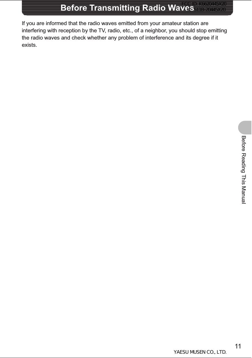 11Before Reading This ManualBefore Transmitting Radio WavesIf you are informed that the radio waves emitted from your amateur station are interfering with reception by the TV, radio, etc., of a neighbor, you should stop emitting the radio waves and check whether any problem of interference and its degree if it exists.FCC ID: K6620445X20 IC: 511B-20445X20YAESU MUSEN CO., LTD.