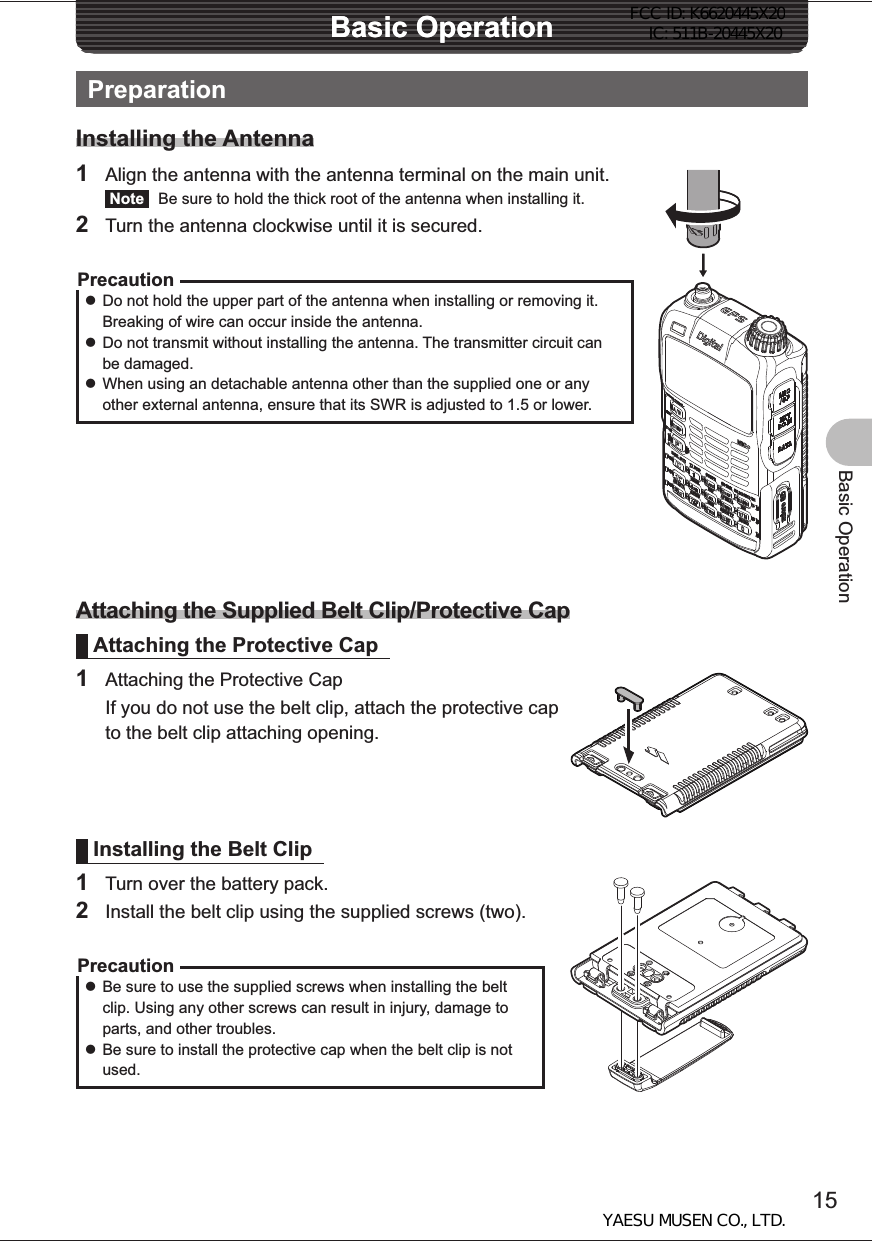 15Basic OperationBasic OperationBasic OperationPreparationInstalling the Antenna1  Align the antenna with the antenna terminal on the main unit. Note   Be sure to hold the thick root of the antenna when installing it.2  Turn the antenna clockwise until it is secured.Precaution zDo not hold the upper part of the antenna when installing or removing it. Breaking of wire can occur inside the antenna. zDo not transmit without installing the antenna. The transmitter circuit can be damaged. zWhen using an detachable antenna other than the supplied one or any other external antenna, ensure that its SWR is adjusted to 1.5 or lower.Attaching the Supplied Belt Clip/Protective CapAttaching the Protective Cap1  Attaching the Protective Cap  If you do not use the belt clip, attach the protective cap to the belt clip attaching opening.Installing the Belt Clip1  Turn over the battery pack.2  Install the belt clip using the supplied screws (two).Precaution zBe sure to use the supplied screws when installing the belt clip. Using any other screws can result in injury, damage to parts, and other troubles. zBe sure to install the protective cap when the belt clip is not used.FCC ID: K6620445X20 IC: 511B-20445X20YAESU MUSEN CO., LTD.
