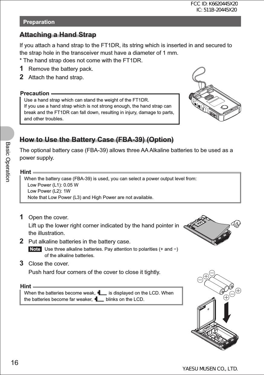 16Basic OperationPreparationAttaching a Hand StrapIf you attach a hand strap to the FT1DR, its string which is inserted in and secured to the strap hole in the transceiver must have a diameter of 1 mm.* The hand strap does not come with the FT1DR.1  Remove the battery pack.2  Attach the hand strap.PrecautionUse a hand strap which can stand the weight of the FT1DR.If you use a hand strap which is not strong enough, the hand strap can break and the FT1DR can fall down, resulting in injury, damage to parts, and other troubles.How to Use the Battery Case (FBA-39) (Option)The optional battery case (FBA-39) allows three AA Alkaline batteries to be used as a power supply.HintWhen the battery case (FBA-39) is used, you can select a power output level from: Low Power (L1): 0.05 WLow Power (L2): 1WNote that Low Power (L3) and High Power are not available.1  Open the cover.  Lift up the lower right corner indicated by the hand pointer in the illustration.2  Put alkaline batteries in the battery case. Note   Use three alkaline batteries. Pay attention to polarities (+ and ) of the alkaline batteries.3  Close the cover.  Push hard four corners of the cover to close it tightly.HintWhen the batteries become weak, _ is displayed on the LCD. When the batteries become far weaker, _ blinks on the LCD.FCC ID: K6620445X20 IC: 511B-20445X20YAESU MUSEN CO., LTD.