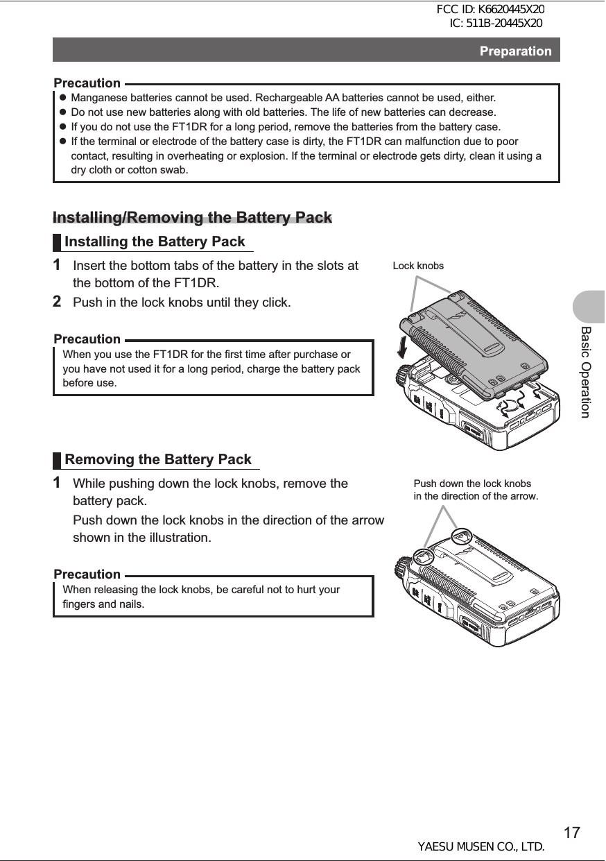 17Basic OperationPreparationPrecaution zManganese batteries cannot be used. Rechargeable AA batteries cannot be used, either. zDo not use new batteries along with old batteries. The life of new batteries can decrease. zIf you do not use the FT1DR for a long period, remove the batteries from the battery case. zIf the terminal or electrode of the battery case is dirty, the FT1DR can malfunction due to poor contact, resulting in overheating or explosion. If the terminal or electrode gets dirty, clean it using a dry cloth or cotton swab.Installing/Removing the Battery PackInstalling the Battery Pack1  Insert the bottom tabs of the battery in the slots at the bottom of the FT1DR.2  Push in the lock knobs until they click.PrecautionWhen you use the FT1DR for the first time after purchase or you have not used it for a long period, charge the battery pack before use.Removing the Battery Pack1  While pushing down the lock knobs, remove the battery pack.  Push down the lock knobs in the direction of the arrow shown in the illustration.PrecautionWhen releasing the lock knobs, be careful not to hurt your fingers and nails.Lock knobsPush down the lock knobs in the direction of the arrow.FCC ID: K6620445X20 IC: 511B-20445X20YAESU MUSEN CO., LTD.