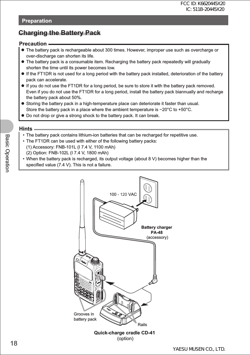 18Basic OperationPreparationCharging the Battery PackPrecaution zThe battery pack is rechargeable about 300 times. However, improper use such as overcharge or over-discharge can shorten its life. zThe battery pack is a consumable item. Recharging the battery pack repeatedly will gradually shorten the time until its power becomes low. zIf the FT1DR is not used for a long period with the battery pack installed, deterioration of the battery pack can accelerate. zIf you do not use the FT1DR for a long period, be sure to store it with the battery pack removed. Even if you do not use the FT1DR for a long period, install the battery pack biannually and recharge the battery pack about 50%. zStoring the battery pack in a high-temperature place can deteriorate it faster than usual. Store the battery pack in a place where the ambient temperature is 20°C to +50°C. zDo not drop or give a strong shock to the battery pack. It can break.Hints•  The battery pack contains lithium-ion batteries that can be recharged for repetitive use.•  The FT1DR can be used with either of the following battery packs:(1) Accessory: FNB-101L (I 7.4 V, 1100 mAh)(2) Option: FNB-102L (I 7.4 V, 1800 mAh)•  When the battery pack is recharged, its output voltage (about 8 V) becomes higher than the specified value (7.4 V). This is not a failure.100 - 120 VACBattery charger PA-48 (accessory)Grooves in battery packRailsQuick-charge cradle CD-41 (option)FCC ID: K6620445X20 IC: 511B-20445X20YAESU MUSEN CO., LTD.