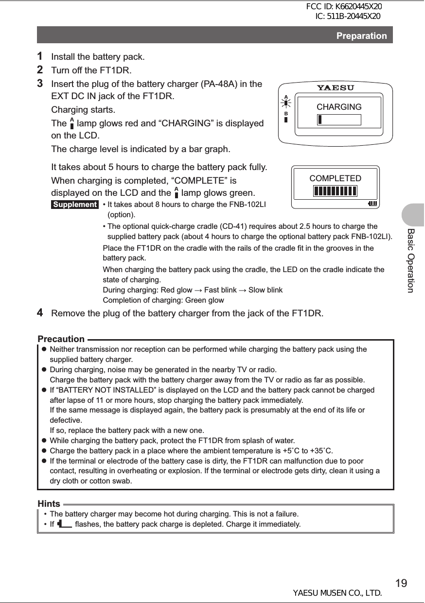 19Basic OperationPreparation1  Install the battery pack.2  Turn off the FT1DR.3  Insert the plug of the battery charger (PA-48A) in the EXT DC IN jack of the FT1DR. Charging starts.  The    lamp glows red and “CHARGING” is displayed on the LCD.   The charge level is indicated by a bar graph.  It takes about 5 hours to charge the battery pack fully.  When charging is completed, “COMPLETE” is displayed on the LCD and the    lamp glows green. Supplement  •  It takes about 8 hours to charge the FNB-102LI (option).  •  The optional quick-charge cradle (CD-41) requires about 2.5 hours to charge the supplied battery pack (about 4 hours to charge the optional battery pack FNB-102LI).     Place the FT1DR on the cradle with the rails of the cradle fit in the grooves in the battery pack.     When charging the battery pack using the cradle, the LED on the cradle indicate the state of charging. During charging: Red glow  Fast blink  Slow blink Completion of charging: Green glow4  Remove the plug of the battery charger from the jack of the FT1DR.Precaution zNeither transmission nor reception can be performed while charging the battery pack using the supplied battery charger.  zDuring charging, noise may be generated in the nearby TV or radio. Charge the battery pack with the battery charger away from the TV or radio as far as possible. zIf “BATTERY NOT INSTALLED” is displayed on the LCD and the battery pack cannot be charged after lapse of 11 or more hours, stop charging the battery pack immediately.If the same message is displayed again, the battery pack is presumably at the end of its life or defective.If so, replace the battery pack with a new one. zWhile charging the battery pack, protect the FT1DR from splash of water. zCharge the battery pack in a place where the ambient temperature is +5C to +35C.  zIf the terminal or electrode of the battery case is dirty, the FT1DR can malfunction due to poor contact, resulting in overheating or explosion. If the terminal or electrode gets dirty, clean it using a dry cloth or cotton swab. Hints•  The battery charger may become hot during charging. This is not a failure.• If _ flashes, the battery pack charge is depleted. Charge it immediately.CHARGINGCOMPLETEDFCC ID: K6620445X20 IC: 511B-20445X20YAESU MUSEN CO., LTD.