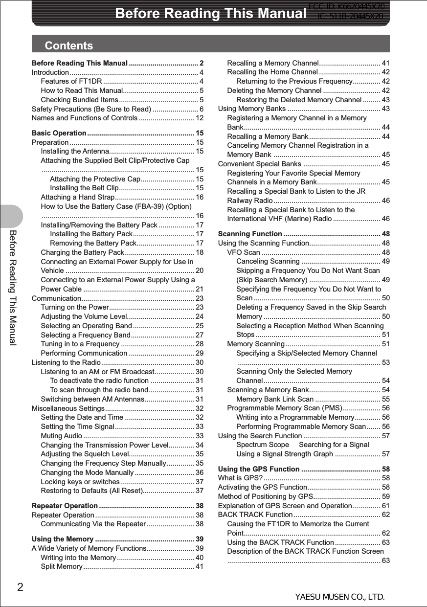 2Before Reading This ManualBefore Reading This ManualContentsRecalling a Memory Channel ............................... 41Recalling the Home Channel ............................... 42Returning to the Previous Frequency .............. 42Deleting the Memory Channel ............................. 42Restoring the Deleted Memory Channel ......... 43Using Memory Banks ............................................... 43Registering a Memory Channel in a Memory Bank ..................................................................... 44Recalling a Memory Bank .................................... 44Canceling Memory Channel Registration in a Memory Bank  ...................................................... 45Convenient Special Banks ....................................... 45Registering Your Favorite Special Memory Channels in a Memory Bank ................................ 45Recalling a Special Bank to Listen to the JR Railway Radio ...................................................... 46Recalling a Special Bank to Listen to the International VHF (Marine) Radio ........................ 46Scanning Function ................................................. 48Using the Scanning Function.................................... 48VFO Scan ............................................................ 48Canceling Scanning ........................................ 49Skipping a Frequency You Do Not Want Scan (Skip Search Memory) .................................... 49Specifying the Frequency You Do Not Want to Scan ................................................................ 50Deleting a Frequency Saved in the Skip Search Memory ........................................................... 50Selecting a Reception Method When Scanning Stops ............................................................... 51Memory Scanning ................................................ 51Specifying a Skip/Selected Memory Channel ........................................................................ 53Scanning Only the Selected Memory Channel ........................................................... 54Scanning a Memory Bank .................................... 54Memory Bank Link Scan ................................. 55Programmable Memory Scan (PMS) ................... 56Writing into a Programmable Memory ............. 56Performing Programmable Memory Scan ....... 56Using the Search Function ....................................... 57Spectrum Scope     Searching for a Signal Using a Signal Strength Graph ....................... 57Using the GPS Function ........................................ 58What is GPS? ........................................................... 58Activating the GPS Function..................................... 58Method of Positioning by GPS.................................. 59Explanation of GPS Screen and Operation .............. 61BACK TRACK Function ............................................ 62Causing the FT1DR to Memorize the Current Point ..................................................................... 62Using the BACK TRACK Function ....................... 63Description of the BACK TRACK Function Screen ............................................................................. 63Before Reading This Manual ................................... 2Introduction ................................................................. 4Features of FT1DR ................................................ 4How to Read This Manual ...................................... 5Checking Bundled Items ........................................ 5Safety Precautions (Be Sure to Read) ....................... 6Names and Functions of Controls ............................ 12Basic Operation ...................................................... 15Preparation ............................................................... 15Installing the Antenna........................................... 15Attaching the Supplied Belt Clip/Protective Cap ............................................................................. 15Attaching the Protective Cap ........................... 15Installing the Belt Clip ...................................... 15Attaching a Hand Strap ........................................ 16How to Use the Battery Case (FBA-39) (Option) ............................................................................. 16Installing/Removing the Battery Pack .................. 17Installing the Battery Pack ............................... 17Removing the Battery Pack ............................. 17Charging the Battery Pack ................................... 18Connecting an External Power Supply for Use in Vehicle ................................................................. 20Connecting to an External Power Supply Using a Power Cable ........................................................ 21Communication......................................................... 23Turning on the Power ........................................... 23Adjusting the Volume Level.................................. 24Selecting an Operating Band ............................... 25Selecting a Frequency Band ................................ 27Tuning in to a Frequency ..................................... 28Performing Communication ................................. 29Listening to the Radio ............................................... 30Listening to an AM or FM Broadcast .................... 30To deactivate the radio function ...................... 31To scan through the radio band ....................... 31Switching between AM Antennas ......................... 31Miscellaneous Settings ............................................. 32Setting the Date and Time ................................... 32Setting the Time Signal ........................................ 33Muting Audio ........................................................ 33Changing the Transmission Power Level............. 34Adjusting the Squelch Level................................. 35Changing the Frequency Step Manually .............. 35Changing the Mode Manually .............................. 36Locking keys or switches ..................................... 37Restoring to Defaults (All Reset).......................... 37Repeater Operation ................................................ 38Repeater Operation .................................................. 38Communicating Via the Repeater ........................ 38Using the Memory .................................................. 39A Wide Variety of Memory Functions ........................ 39Writing into the Memory ....................................... 40Split Memory ........................................................ 41FCC ID: K6620445X20 IC: 511B-20445X20YAESU MUSEN CO., LTD.