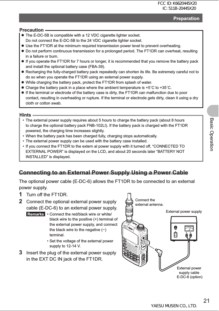 21Basic OperationPreparationPrecaution zThe E-DC-5B is compatible with a 12 VDC cigarette lighter socket.Do not connect the E-DC-5B to the 24 VDC cigarette lighter socket. zUse the FT1DR at the minimum required transmission power level to prevent overheating.  zDo not perform continuous transmission for a prolonged period. The FT1DR can overheat, resulting in a failure or burn. zIf you operate the FT1DR for 7 hours or longer, it is recommended that you remove the battery pack and install the optional battery case (FBA-39). zRecharging the fully-charged battery pack repeatedly can shorten its life. Be extremely careful not to do so when you operate the FT1DR using an external power supply. zWhile charging the battery pack, protect the FT1DR from splash of water. zCharge the battery pack in a place where the ambient temperature is +5C to +35C. zIf the terminal or electrode of the battery case is dirty, the FT1DR can malfunction due to poor contact, resulting in overheating or rupture. If the terminal or electrode gets dirty, clean it using a dry cloth or cotton swab.Hints•  The external power supply requires about 5 hours to charge the battery pack (about 8 hours to charge the optional battery pack FNB-102LI). If the battery pack is charged with the FT1DR powered, the charging time increases slightly.•  When the battery pack has been charged fully, charging stops automatically.•  The external power supply can be used with the battery case installed.•  If you connect the FT1DR to the extern al power supply with it turned off, “CONNECTED TO EXTERNAL POWER” is displayed on the LCD, and about 20 seconds later “BATTERY NOT INSTALLED” is displayed.Connecting to an External Power Supply Using a Power CableThe optional power cable (E-DC-6) allows the FT1DR to be connected to an external power supply.1  Turn off the FT1DR.2  Connect the optional external power supply cable (E-DC-6) to an external power supply. Remarks  •  Connect the red/black wire or white/black wire to the positive (+) terminal of the external power supply, and connect the black wire to the negative () terminal. •  Set the voltage of the external power supply to 12-14 V.3  Insert the plug of the external power supply in the EXT DC IN jack of the FT1DR.Connect the external antenna.External power supplyExternal power supply cable E-DC-6 (option)FCC ID: K6620445X20 IC: 511B-20445X20YAESU MUSEN CO., LTD.