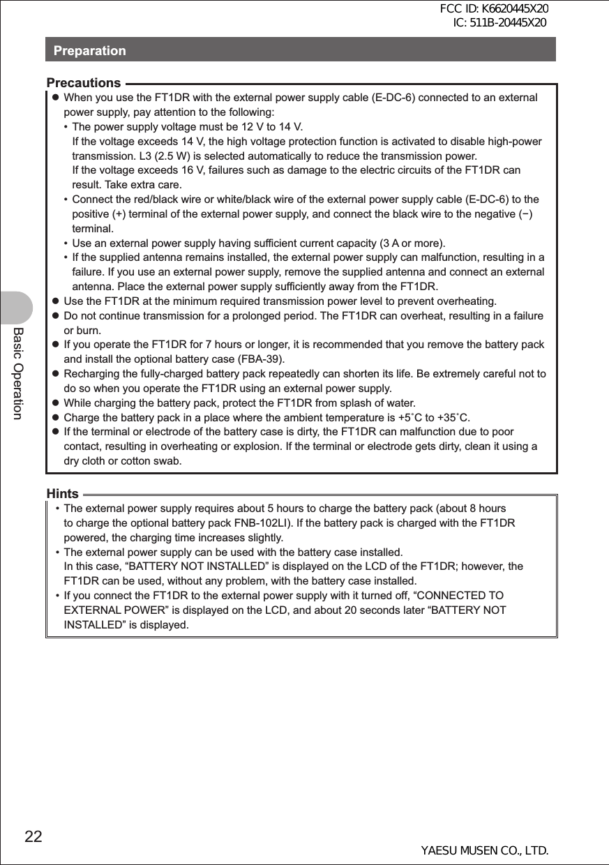 22Basic OperationPreparationPrecautions zWhen you use the FT1DR with the external power supply cable (E-DC-6) connected to an external power supply, pay attention to the following:•  The power supply voltage must be 12 V to 14 V. If the voltage exceeds 14 V, the high voltage protection function is activated to disable high-power transmission. L3 (2.5 W) is selected automatically to reduce the transmission power. If the voltage exceeds 16 V, failures such as damage to the electric circuits of the FT1DR can result. Take extra care.•  Connect the red/black wire or white/black wire of the external power supply cable (E-DC-6) to the positive (+) terminal of the external power supply, and connect the black wire to the negative () terminal.•  Use an external power supply having sufficient current capacity (3 A or more).•  If the supplied antenna remains installed, the external power supply can malfunction, resulting in a failure. If you use an external power supply, remove the supplied antenna and connect an external antenna. Place the external power supply sufficiently away from the FT1DR. zUse the FT1DR at the minimum required transmission power level to prevent overheating. zDo not continue transmission for a prolonged period. The FT1DR can overheat, resulting in a failure or burn. zIf you operate the FT1DR for 7 hours or longer, it is recommended that you remove the battery pack and install the optional battery case (FBA-39). zRecharging the fully-charged battery pack repeatedly can shorten its life. Be extremely careful not to do so when you operate the FT1DR using an external power supply. zWhile charging the battery pack, protect the FT1DR from splash of water. zCharge the battery pack in a place where the ambient temperature is +5C to +35C. zIf the terminal or electrode of the battery case is dirty, the FT1DR can malfunction due to poor contact, resulting in overheating or explosion. If the terminal or electrode gets dirty, clean it using a dry cloth or cotton swab.Hints•  The external power supply requires about 5 hours to charge the battery pack (about 8 hours to charge the optional battery pack FNB-102LI). If the battery pack is charged with the FT1DR powered, the charging time increases slightly.•  The external power supply can be used with the battery case installed. In this case, “BATTERY NOT INSTALLED” is displayed on the LCD of the FT1DR; however, the FT1DR can be used, without any problem, with the battery case installed.•  If you connect the FT1DR to the external power supply with it turned off, “CONNECTED TO EXTERNAL POWER” is displayed on the LCD, and about 20 seconds later “BATTERY NOT INSTALLED” is displayed. FCC ID: K6620445X20 IC: 511B-20445X20YAESU MUSEN CO., LTD.