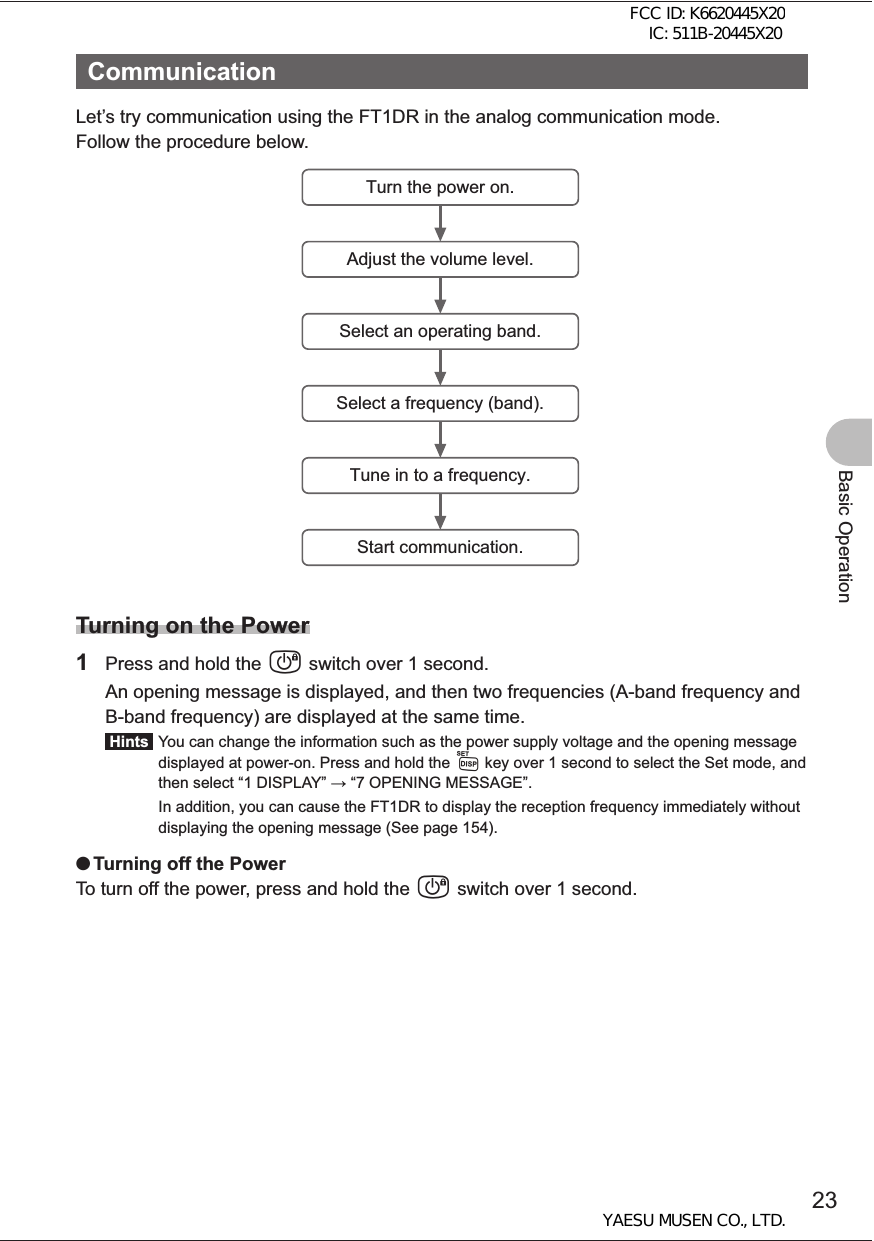 23Basic OperationCommunicationLet’s try communication using the FT1DR in the analog communication mode.Follow the procedure below.Turn the power on.Adjust the volume level.Select an operating band.Select a frequency (band).Tune in to a frequency.Start communication.Turning on the Power1  Press and hold the P switch over 1 second.  An opening message is displayed, and then two frequencies (A-band frequency and B-band frequency) are displayed at the same time. Hints   You can change the information such as the power supply voltage and the opening message displayed at power-on. Press and hold the M key over 1 second to select the Set mode, and then select “1 DISPLAY”  “7 OPENING MESSAGE”.  In addition, you can cause the FT1DR to display the reception frequency immediately without displaying the opening message (See page 154). OTurning off the PowerTo turn off the power, press and hold the P switch over 1 second.FCC ID: K6620445X20 IC: 511B-20445X20YAESU MUSEN CO., LTD.