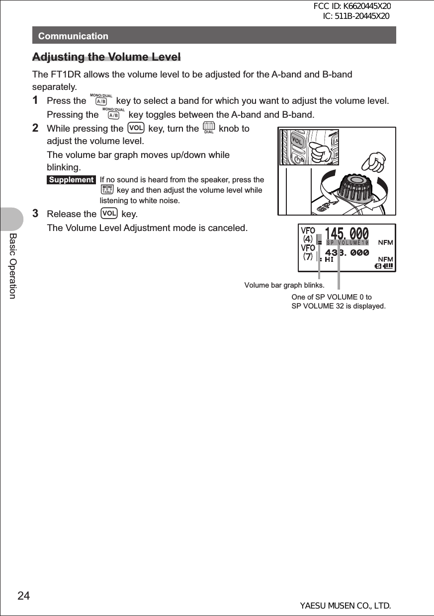 24Basic OperationCommunicationAdjusting the Volume LevelThe FT1DR allows the volume level to be adjusted for the A-band and B-band separately.1 Press the A key to select a band for which you want to adjust the volume level. Pressing the A key toggles between the A-band and B-band.2  While pressing the v key, turn the O knob to adjust the volume level.  The volume bar graph moves up/down while blinking. Supplement   If no sound is heard from the speaker, press the T key and then adjust the volume level while listening to white noise. 3 Release the v key.  The Volume Level Adjustment mode is canceled.Volume bar graph blinks.One of SP VOLUME 0 to SP VOLUME 32 is displayed.FCC ID: K6620445X20 IC: 511B-20445X20YAESU MUSEN CO., LTD.
