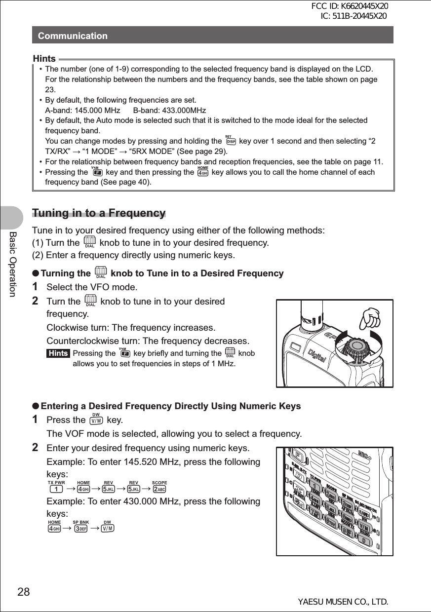 28Basic OperationCommunicationHints•  The number (one of 1-9) corresponding to the selected frequency band is displayed on the LCD. For the relationship between the numbers and the frequency bands, see the table shown on page 23.•  By default, the following frequencies are set.A-band: 145.000 MHz      B-band: 433.000MHz•  By default, the Auto mode is selected such that it is switched to the mode ideal for the selected frequency band.You can change modes by pressing and holding the M key over 1 second and then selecting “2 TX/RX”  “1 MODE”  “5RX MODE” (See page 29).•  For the relationship between frequency bands and reception frequencies, see the table on page 11.• Pressing the F key and then pressing the 4 key allows you to call the home channel of each frequency band (See page 40).Tuning in to a FrequencyTune in to your desired frequency using either of the following methods:(1) Turn the O knob to tune in to your desired frequency.(2) Enter a frequency directly using numeric keys. OTurning the O knob to Tune in to a Desired Frequency1  Select the VFO mode.2 Turn the O knob to tune in to your desired frequency.  Clockwise turn: The frequency increases.  Counterclockwise turn: The frequency decreases. Hints  Pressing the F key briefly and turning the O knob allows you to set frequencies in steps of 1 MHz. OEntering a Desired Frequency Directly Using Numeric Keys1 Press the V key.  The VOF mode is selected, allowing you to select a frequency.2  Enter your desired frequency using numeric keys.  Example: To enter 145.520 MHz, press the following keys: 14552  Example: To enter 430.000 MHz, press the following keys: 43VFCC ID: K6620445X20 IC: 511B-20445X20YAESU MUSEN CO., LTD.