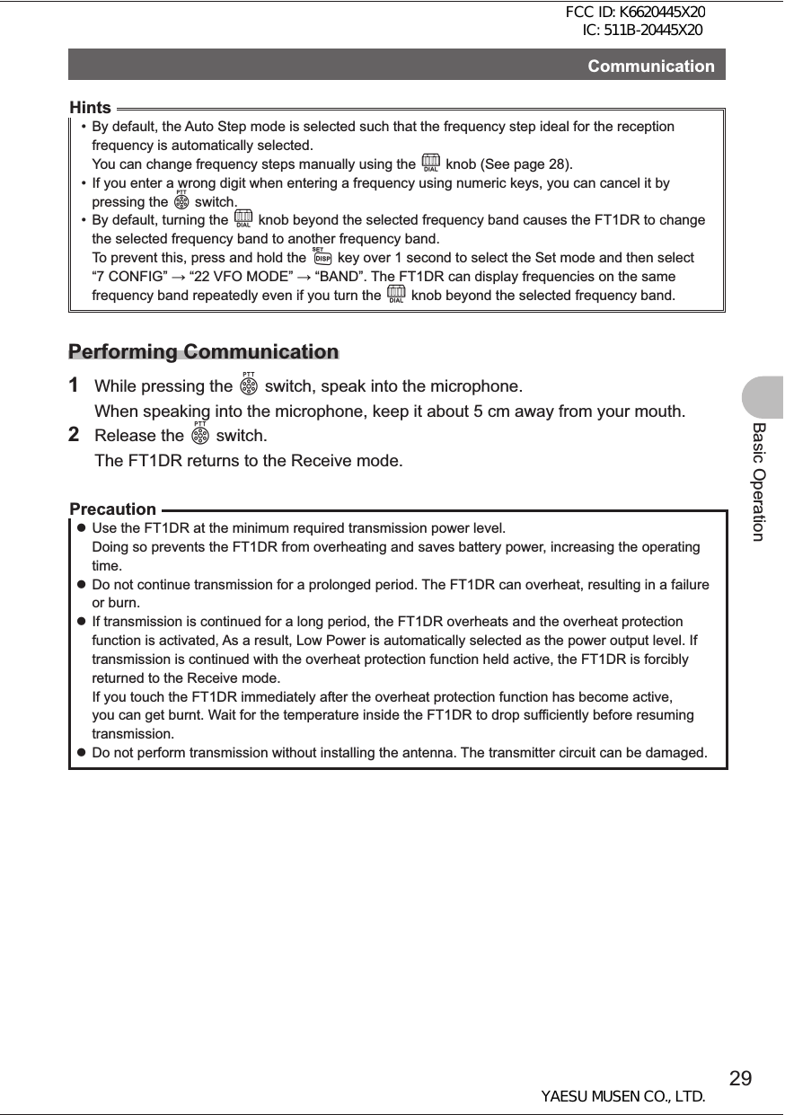 29Basic OperationCommunicationHints•  By default, the Auto Step mode is selected such that the frequency step ideal for the reception frequency is automatically selected. You can change frequency steps manually using the O knob (See page 28).•  If you enter a wrong digit when entering a frequency using numeric keys, you can cancel it by pressing the p switch.•  By default, turning the O knob beyond the selected frequency band causes the FT1DR to change the selected frequency band to another frequency band. To prevent this, press and hold the M key over 1 second to select the Set mode and then select “7 CONFIG”  “22 VFO MODE”  “BAND”. The FT1DR can display frequencies on the same frequency band repeatedly even if you turn the O knob beyond the selected frequency band. Performing Communication1  While pressing the p switch, speak into the microphone.  When speaking into the microphone, keep it about 5 cm away from your mouth.2 Release the p switch.  The FT1DR returns to the Receive mode.Precaution zUse the FT1DR at the minimum required transmission power level. Doing so prevents the FT1DR from overheating and saves battery power, increasing the operating time. zDo not continue transmission for a prolonged period. The FT1DR can overheat, resulting in a failure or burn. zIf transmission is continued for a long period, the FT1DR overheats and the overheat protection function is activated, As a result, Low Power is automatically selected as the power output level. If transmission is continued with the overheat protection function held active, the FT1DR is forcibly returned to the Receive mode. If you touch the FT1DR immediately after the overheat protection function has become active, you can get burnt. Wait for the temperature inside the FT1DR to drop sufficiently before resuming transmission. zDo not perform transmission without installing the antenna. The transmitter circuit can be damaged.FCC ID: K6620445X20 IC: 511B-20445X20YAESU MUSEN CO., LTD.