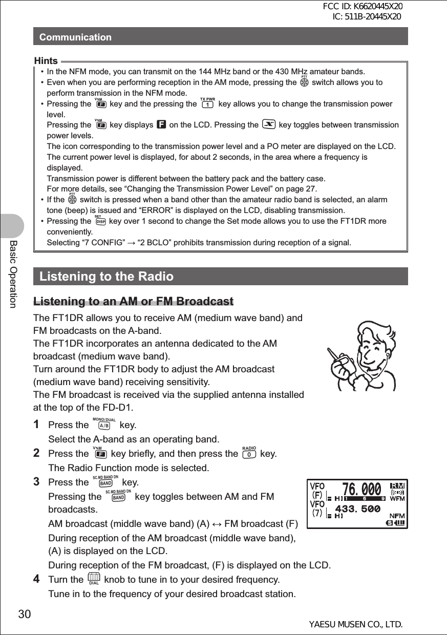 30Basic OperationCommunicationHints•  In the NFM mode, you can transmit on the 144 MHz band or the 430 MHz amateur bands.•  Even when you are performing reception in the AM mode, pressing the p switch allows you to perform transmission in the NFM mode. • Pressing the F key and the pressing the 1 key allows you to change the transmission power level. Pressing the F key displays f on the LCD. Pressing the X key toggles between transmission power levels. The icon corresponding to the transmission power level and a PO meter are displayed on the LCD. The current power level is displayed, for about 2 seconds, in the area where a frequency is displayed. Transmission power is different between the battery pack and the battery case. For more details, see “Changing the Transmission Power Level” on page 27.• If the p switch is pressed when a band other than the amateur radio band is selected, an alarm tone (beep) is issued and “ERROR” is displayed on the LCD, disabling transmission.• Pressing the M key over 1 second to change the Set mode allows you to use the FT1DR more conveniently. Selecting “7 CONFIG”  “2 BCLO” prohibits transmission during reception of a signal. Listening to the RadioListening to an AM or FM BroadcastThe FT1DR allows you to receive AM (medium wave band) and FM broadcasts on the A-band.The FT1DR incorporates an antenna dedicated to the AM broadcast (medium wave band).Turn around the FT1DR body to adjust the AM broadcast (medium wave band) receiving sensitivity.The FM broadcast is received via the supplied antenna installed at the top of the FD-D1.1 Press the A key.  Select the A-band as an operating band.2 Press the F key briefly, and then press the 0 key.   The Radio Function mode is selected.3 Press the B key. Pressing the B key toggles between AM and FM broadcasts.  AM broadcast (middle wave band) (A)  FM broadcast (F)  During reception of the AM broadcast (middle wave band), (A) is displayed on the LCD.  During reception of the FM broadcast, (F) is displayed on the LCD.4 Turn the O knob to tune in to your desired frequency.  Tune in to the frequency of your desired broadcast station.FCC ID: K6620445X20 IC: 511B-20445X20YAESU MUSEN CO., LTD.