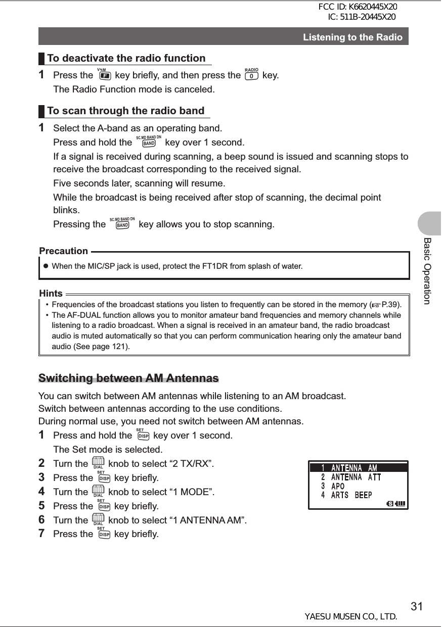 31Basic OperationListening to the RadioTo deactivate the radio function1 Press the F key briefly, and then press the 0 key.  The Radio Function mode is canceled.To scan through the radio band1  Select the A-band as an operating band.  Press and hold the B key over 1 second.  If a signal is received during scanning, a beep sound is issued and scanning stops to receive the broadcast corresponding to the received signal.  Five seconds later, scanning will resume.  While the broadcast is being received after stop of scanning, the decimal point blinks. Pressing the B key allows you to stop scanning.Precaution zWhen the MIC/SP jack is used, protect the FT1DR from splash of water.Hints•  Frequencies of the broadcast stations you listen to frequently can be stored in the memory (     P.39).•  The AF-DUAL function allows you to monitor amateur band frequencies and memory channels while listening to a radio broadcast. When a signal is received in an amateur band, the radio broadcast audio is muted automatically so that you can perform communication hearing only the amateur band audio (See page 121). Switching between AM AntennasYou can switch between AM antennas while listening to an AM broadcast. Switch between antennas according to the use conditions.During normal use, you need not switch between AM antennas.1  Press and hold the M key over 1 second.  The Set mode is selected.2 Turn the O knob to select “2 TX/RX”.3 Press the M key briefly.4 Turn the O knob to select “1 MODE”.5 Press the M key briefly.6 Turn the O knob to select “1 ANTENNA AM”.7 Press the M key briefly.FCC ID: K6620445X20 IC: 511B-20445X20YAESU MUSEN CO., LTD.