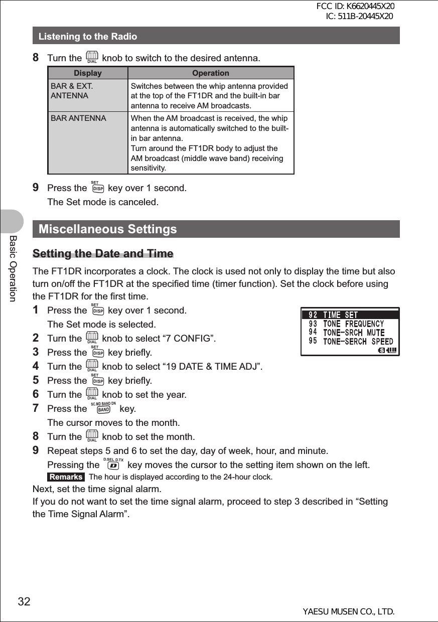 32Basic OperationListening to the Radio8 Turn the O knob to switch to the desired antenna.Display OperationBAR &amp; EXT. ANTENNASwitches between the whip antenna provided at the top of the FT1DR and the built-in bar antenna to receive AM broadcasts.BAR ANTENNA When the AM broadcast is received, the whip antenna is automatically switched to the built-in bar antenna.Turn around the FT1DR body to adjust the AM broadcast (middle wave band) receiving sensitivity.9 Press the M key over 1 second.  The Set mode is canceled.Miscellaneous SettingsSetting the Date and TimeThe FT1DR incorporates a clock. The clock is used not only to display the time but also turn on/off the FT1DR at the specified time (timer function). Set the clock before using the FT1DR for the first time.1 Press the M key over 1 second.  The Set mode is selected.2 Turn the O knob to select “7 CONFIG”.3 Press the M key briefly.4 Turn the O knob to select “19 DATE &amp; TIME ADJ”.5 Press the M key briefly.6 Turn the O knob to set the year.7 Press the B key.  The cursor moves to the month.8 Turn the O knob to set the month.9  Repeat steps 5 and 6 to set the day, day of week, hour, and minute. Pressing the % key moves the cursor to the setting item shown on the left. Remarks   The hour is displayed according to the 24-hour clock.Next, set the time signal alarm.If you do not want to set the time signal alarm, proceed to step 3 described in “Setting the Time Signal Alarm”. FCC ID: K6620445X20 IC: 511B-20445X20YAESU MUSEN CO., LTD.
