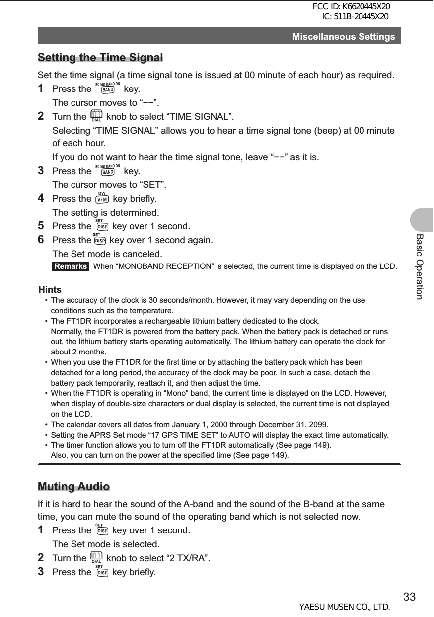 33Basic OperationMiscellaneous SettingsSetting the Time SignalSet the time signal (a time signal tone is issued at 00 minute of each hour) as required.1 Press the B key.  The cursor moves to “”.2 Turn the O knob to select “TIME SIGNAL”.  Selecting “TIME SIGNAL” allows you to hear a time signal tone (beep) at 00 minute of each hour.  If you do not want to hear the time signal tone, leave “” as it is.3 Press the B key.  The cursor moves to “SET”.4 Press the V key briefly.  The setting is determined.5 Press the M key over 1 second.6 Press theM key over 1 second again.  The Set mode is canceled. Remarks   When “MONOBAND RECEPTION” is selected, the current time is displayed on the LCD.Hints•  The accuracy of the clock is 30 seconds/month. However, it may vary depending on the use conditions such as the temperature.•  The FT1DR incorporates a rechargeable lithium battery dedicated to the clock. Normally, the FT1DR is powered from the battery pack. When the battery pack is detached or runs out, the lithium battery starts operating automatically. The lithium battery can operate the clock for about 2 months.•  When you use the FT1DR for the first time or by attaching the battery pack which has been detached for a long period, the accuracy of the clock may be poor. In such a case, detach the battery pack temporarily, reattach it, and then adjust the time.•  When the FT1DR is operating in “Mono” band, the current time is displayed on the LCD. However, when display of double-size characters or dual display is selected, the current time is not displayed on the LCD.•  The calendar covers all dates from January 1, 2000 through December 31, 2099.•  Setting the APRS Set mode “17 GPS TIME SET” to AUTO will display the exact time automatically. •  The timer function allows you to turn off the FT1DR automatically (See page 149). Also, you can turn on the power at the specified time (See page 149).Muting AudioIf it is hard to hear the sound of the A-band and the sound of the B-band at the same time, you can mute the sound of the operating band which is not selected now.1 Press the M key over 1 second.  The Set mode is selected.2 Turn the O knob to select “2 TX/RA”.3 Press the M key briefly.FCC ID: K6620445X20 IC: 511B-20445X20YAESU MUSEN CO., LTD.