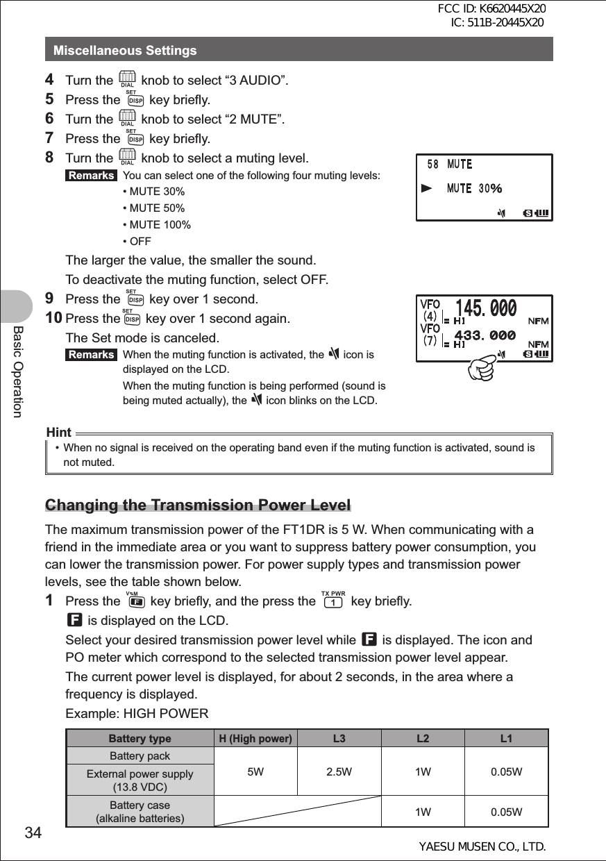 34Basic OperationMiscellaneous Settings4 Turn the O knob to select “3 AUDIO”.5 Press the M key briefly.6 Turn the O knob to select “2 MUTE”.7 Press the M key briefly.8 Turn the O knob to select a muting level. Remarks   You can select one of the following four muting levels:  • MUTE 30%  • MUTE 50%  • MUTE 100% • OFF  The larger the value, the smaller the sound.  To deactivate the muting function, select OFF.9 Press the M key over 1 second.10 Press theM key over 1 second again.  The Set mode is canceled. Remarks   When the muting function is activated, the ] icon is displayed on the LCD. When the muting function is being performed (sound is being muted actually), the ] icon blinks on the LCD.Hint•  When no signal is received on the operating band even if the muting function is activated, sound is not muted.Changing the Transmission Power LevelThe maximum transmission power of the FT1DR is 5 W. When communicating with a friend in the immediate area or you want to suppress battery power consumption, you can lower the transmission power. For power supply types and transmission power levels, see the table shown below.1 Press the F key briefly, and the press the 1 key briefly.  f is displayed on the LCD.  Select your desired transmission power level while f is displayed. The icon and PO meter which correspond to the selected transmission power level appear.  The current power level is displayed, for about 2 seconds, in the area where a frequency is displayed.  Example: HIGH POWERBattery typeH (High power)L3 L2 L1Battery pack5W 2.5W 1W 0.05WExternal power supply (13.8 VDC)Battery case (alkaline batteries) 1W 0.05WFCC ID: K6620445X20 IC: 511B-20445X20YAESU MUSEN CO., LTD.