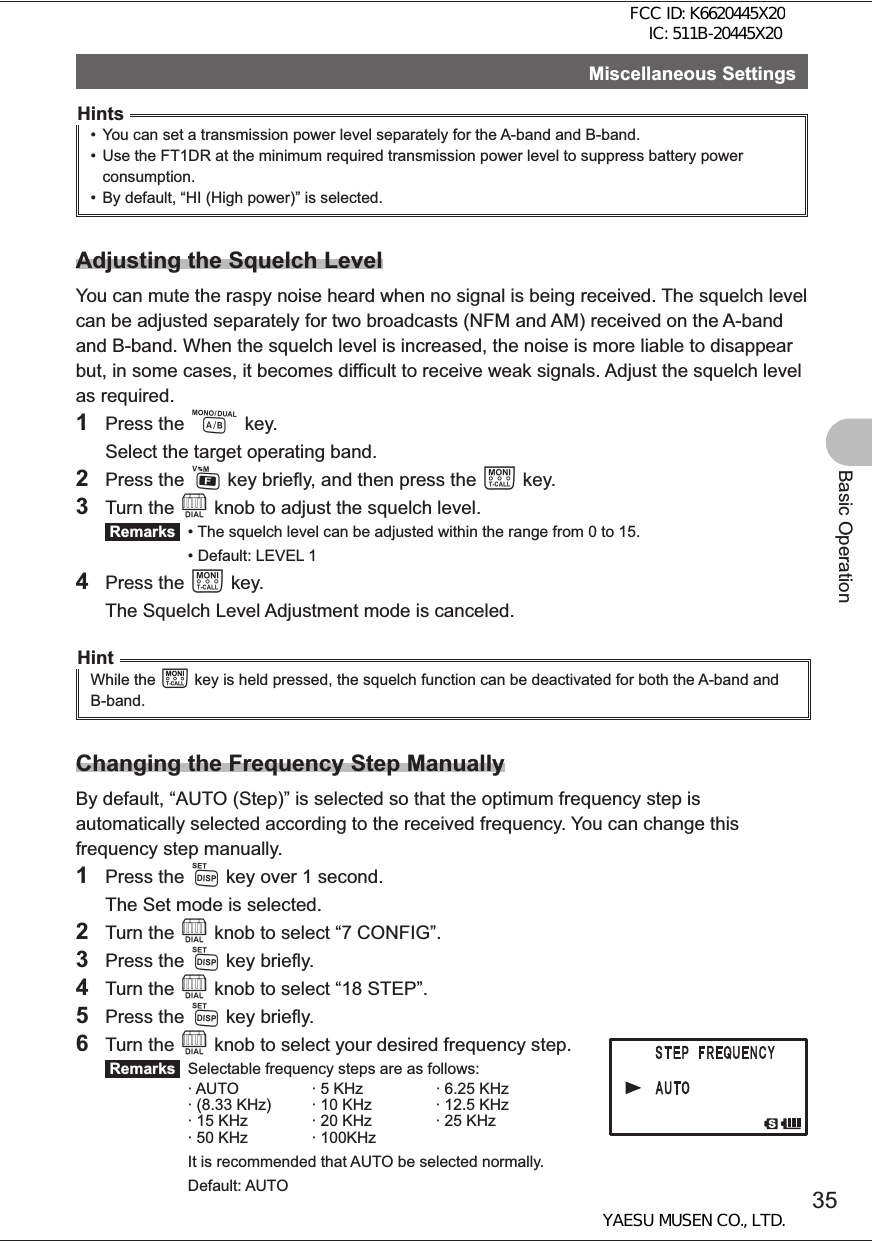 35Basic OperationMiscellaneous SettingsHints•  You can set a transmission power level separately for the A-band and B-band. •  Use the FT1DR at the minimum required transmission power level to suppress battery power consumption.•  By default, “HI (High power)” is selected.Adjusting the Squelch LevelYou can mute the raspy noise heard when no signal is being received. The squelch level can be adjusted separately for two broadcasts (NFM and AM) received on the A-band and B-band. When the squelch level is increased, the noise is more liable to disappear but, in some cases, it becomes difficult to receive weak signals. Adjust the squelch level as required.1 Press the A key.  Select the target operating band.2 Press the F key briefly, and then press the T key.3 Turn the O knob to adjust the squelch level. Remarks   • The squelch level can be adjusted within the range from 0 to 15.  • Default: LEVEL 14 Press the T key.  The Squelch Level Adjustment mode is canceled. HintWhile the T key is held pressed, the squelch function can be deactivated for both the A-band and B-band. Changing the Frequency Step ManuallyBy default, “AUTO (Step)” is selected so that the optimum frequency step is automatically selected according to the received frequency. You can change this frequency step manually.1 Press the M key over 1 second.  The Set mode is selected.2 Turn the O knob to select “7 CONFIG”.3 Press the M key briefly.4 Turn the O knob to select “18 STEP”.5 Press the M key briefly.6 Turn the O knob to select your desired frequency step. Remarks   Selectable frequency steps are as follows:· AUTO · 5 KHz · 6.25 KHz· (8.33 KHz) · 10 KHz · 12.5 KHz· 15 KHz · 20 KHz · 25 KHz· 50 KHz · 100KHz  It is recommended that AUTO be selected normally. Default: AUTOFCC ID: K6620445X20 IC: 511B-20445X20YAESU MUSEN CO., LTD.