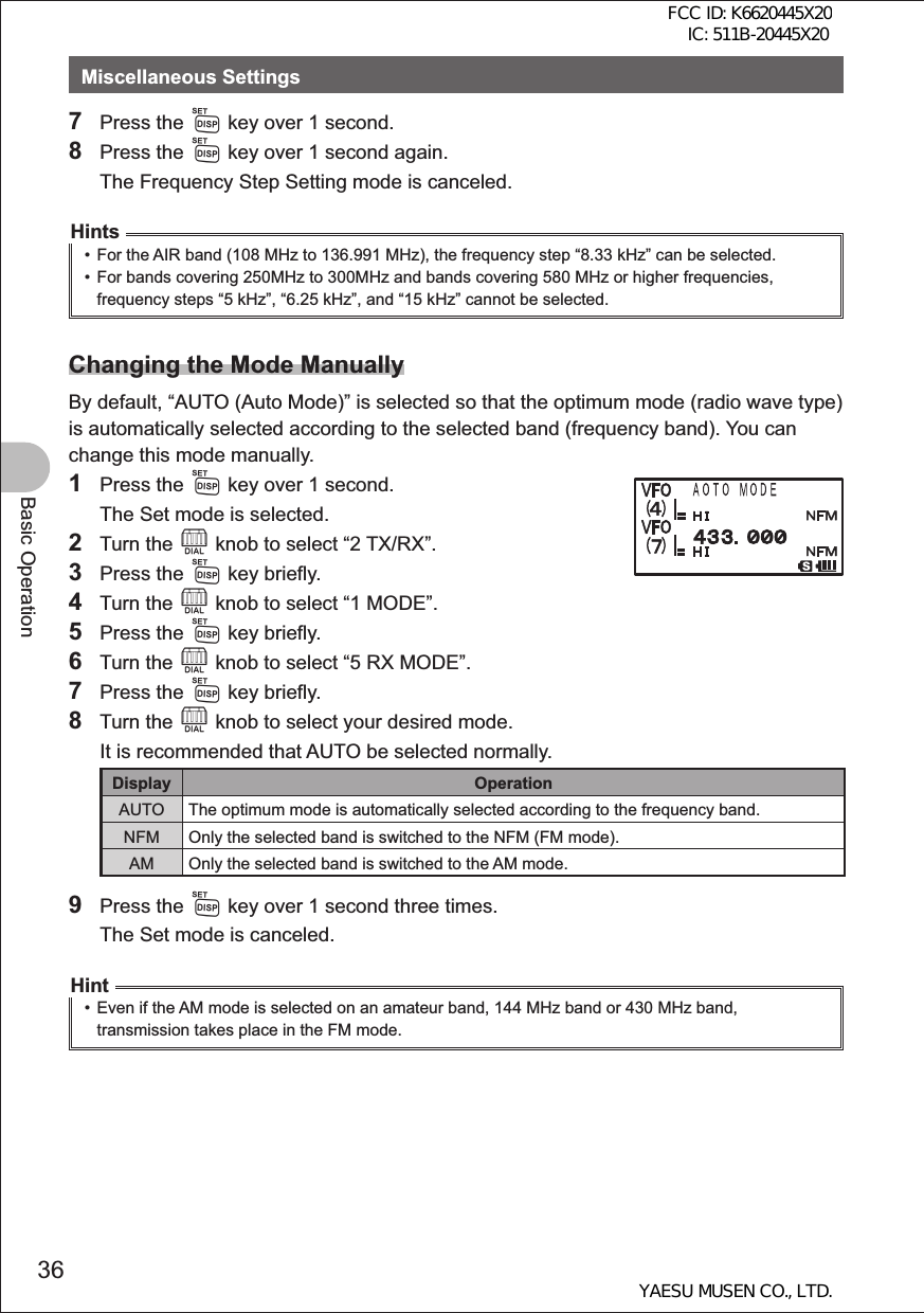 36Basic OperationMiscellaneous Settings7 Press the M key over 1 second.8 Press the M key over 1 second again.  The Frequency Step Setting mode is canceled.Hints•  For the AIR band (108 MHz to 136.991 MHz), the frequency step “8.33 kHz” can be selected.•  For bands covering 250MHz to 300MHz and bands covering 580 MHz or higher frequencies, frequency steps “5 kHz”, “6.25 kHz”, and “15 kHz” cannot be selected.Changing the Mode ManuallyBy default, “AUTO (Auto Mode)” is selected so that the optimum mode (radio wave type) is automatically selected according to the selected band (frequency band). You can change this mode manually.1 Press the M key over 1 second.  The Set mode is selected.2 Turn the O knob to select “2 TX/RX”.3 Press the M key briefly.4 Turn the O knob to select “1 MODE”.5 Press the M key briefly.6 Turn the O knob to select “5 RX MODE”.7 Press the M key briefly.8 Turn the O knob to select your desired mode.  It is recommended that AUTO be selected normally.Display OperationAUTO The optimum mode is automatically selected according to the frequency band.NFM Only the selected band is switched to the NFM (FM mode).AM Only the selected band is switched to the AM mode.9 Press the M key over 1 second three times.  The Set mode is canceled.Hint•  Even if the AM mode is selected on an amateur band, 144 MHz band or 430 MHz band, transmission takes place in the FM mode.FCC ID: K6620445X20 IC: 511B-20445X20YAESU MUSEN CO., LTD.