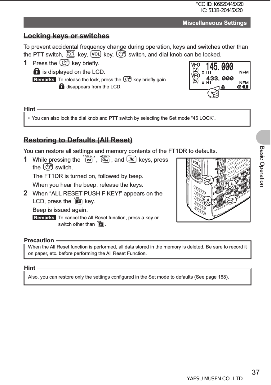 37Basic OperationMiscellaneous SettingsLocking keys or switchesTo prevent accidental frequency change during operation, keys and switches other than the PTT switch, T key, v key, P switch, and dial knob can be locked. 1 Press the P key briefly. l is displayed on the LCD. Remarks   To release the lock, press the P key briefly gain. l disappears from the LCD.Hint•  You can also lock the dial knob and PTT switch by selecting the Set mode “46 LOCK”.Restoring to Defaults (All Reset)You can restore all settings and memory contents of the FT1DR to defaults.1  While pressing the %, D, and X keys, press the P switch.  The FT1DR is turned on, followed by beep.  When you hear the beep, release the keys.2  When “ALL RESET PUSH F KEY!” appears on the LCD, press the F key.   Beep is issued again. Remarks   To cancel the All Reset function, press a key or switch other than F.PrecautionWhen the All Reset function is performed, all data stored in the memory is deleted. Be sure to record it on paper, etc. before performing the All Reset Function.HintAlso, you can restore only the settings configured in the Set mode to defaults (See page 168).FCC ID: K6620445X20 IC: 511B-20445X20YAESU MUSEN CO., LTD.