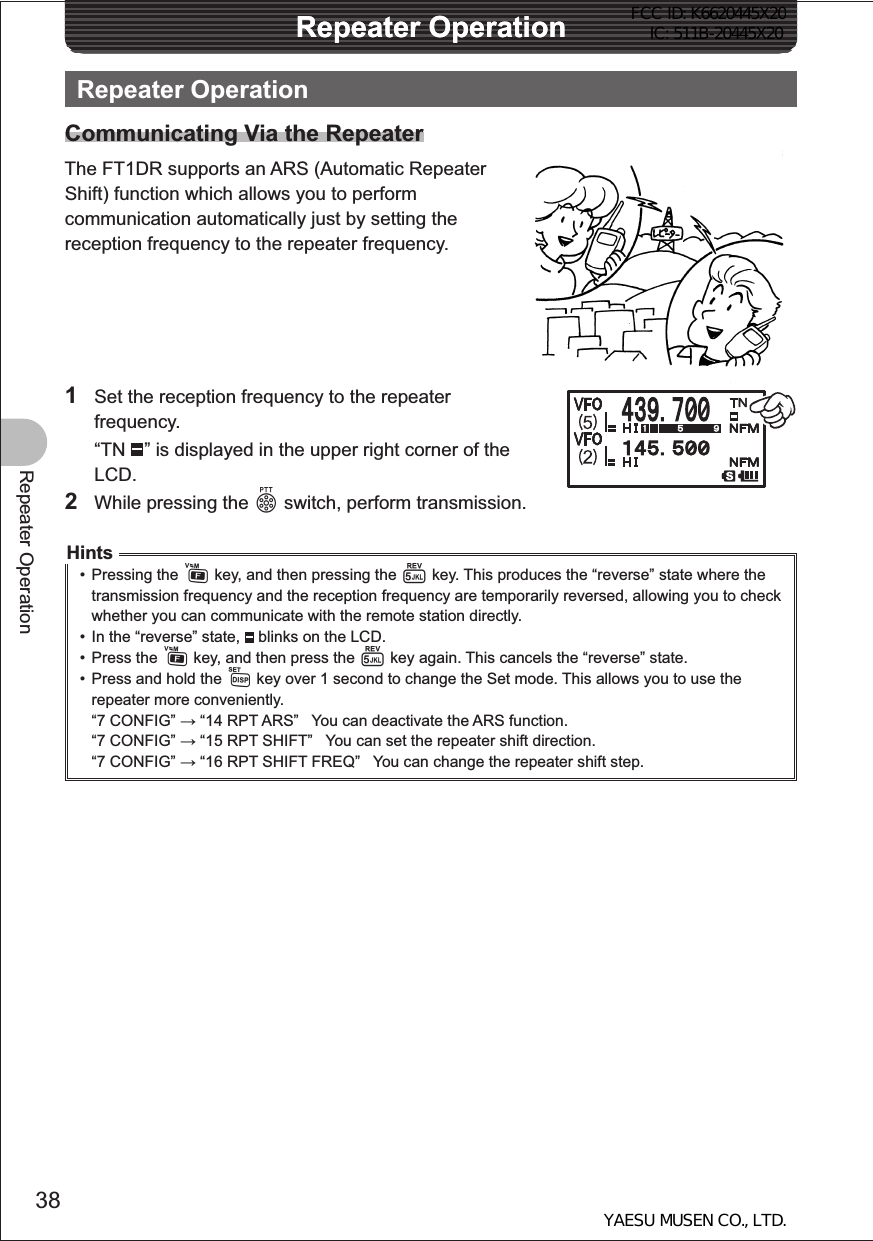 38Repeater OperationRepeater OperationRepeater OperationRepeater OperationCommunicating Via the RepeaterThe FT1DR supports an ARS (Automatic Repeater Shift) function which allows you to perform communication automatically just by setting the reception frequency to the repeater frequency.1  Set the reception frequency to the repeater frequency. “TN  ” is displayed in the upper right corner of the LCD.2  While pressing the p switch, perform transmission.Hints• Pressing the F key, and then pressing the 5 key. This produces the “reverse” state where the transmission frequency and the reception frequency are temporarily reversed, allowing you to check whether you can communicate with the remote station directly.•  In the “reverse” state,   blinks on the LCD.• Press the F key, and then press the 5 key again. This cancels the “reverse” state.•  Press and hold the M key over 1 second to change the Set mode. This allows you to use the repeater more conveniently.“7 CONFIG”  “14 RPT ARS”   You can deactivate the ARS function.“7 CONFIG”  “15 RPT SHIFT”   You can set the repeater shift direction.“7 CONFIG”  “16 RPT SHIFT FREQ”   You can change the repeater shift step.FCC ID: K6620445X20 IC: 511B-20445X20YAESU MUSEN CO., LTD.