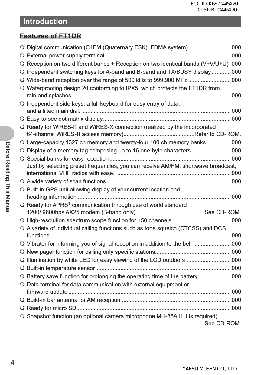 4Before Reading This ManualIntroductionFeatures of FT1DR Digital communication (C4FM (Quaternary FSK), FDMA system) ........................... 000 External power supply terminal ................................................................................ 000 Reception on two different bands + Reception on two identical bands (V+V/U+U) . 000 Independent switching keys for A-band and B-band and TX/BUSY display ............ 000 Wide-band reception over the range of 500 kHz to 999.900 MHz ........................... 000 Waterproofing design 20 conforming to IPX5, which protects the FT1DR from rain and splashes ..................................................................................................... 000 Independent side keys, a full keyboard for easy entry of data, and a tilted main dial.  .............................................................................................. 000 Easy-to-see dot matrix display ................................................................................. 000 Ready for WiRES-II and WiRES-X connection (realized by the incorporated 64-channel WiRES-II access memory) .............................................Refer to CD-ROM. Large-capacity 1327 ch memory and twenty-four 100 ch memory banks ............... 000 Display of a memory tag comprising up to 16 one-byte characters ......................... 000 Special banks for easy reception ............................................................................. 000  Just by selecting preset frequencies, you can receive AM/FM, shortwave broadcast, international VHF radios with ease.  ........................................................................ 000 A wide variety of scan functions ............................................................................... 000 Built-in GPS unit allowing display of your current location and heading information ................................................................................................. 000 Ready for APRS® communication through use of world standard 1200/ 9600bps AX25 modem (B-band only) ........................................... See CD-ROM. High-resolution spectrum scope function for ±50 channels  .................................... 000 A variety of individual calling functions such as tone squelch (CTCSS) and DCS functions  .................................................................................................................. 000 Vibrator for informing you of signal reception in addition to the bell  ....................... 000 New pager function for calling only specific stations ................................................ 000 Illumination by white LED for easy viewing of the LCD outdoors  ............................ 000 Built-in temperature sensor ...................................................................................... 000 Battery save function for prolonging the operating time of the battery ..................... 000 Data terminal for data communication with external equipment or firmware update ....................................................................................................... 000 Build-in bar antenna for AM reception  ..................................................................... 000 Ready for micro SD  ................................................................................................. 000 Snapshot function (an optional camera microphone MH-85A11U is required)  ................................................................................................................ See  CD-ROM.FCC ID: K6620445X20 IC: 511B-20445X20YAESU MUSEN CO., LTD.