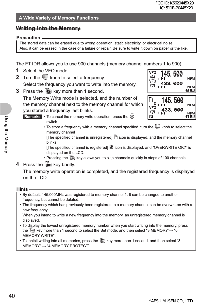 40Using the MemoryA Wide Variety of Memory FunctionsWriting into the MemoryPrecautionThe stored data can be erased due to wrong operation, static electricity, or electrical noise. Also, it can be erased in the case of a failure or repair. Be sure to write it down on paper or the like.The FT1DR allows you to use 900 channels (memory channel numbers 1 to 900).1  Select the VFO mode.2 Turn the O knob to select a frequency.  Select the frequency you want to write into the memory.3 Press the F key more than 1 second.  The Memory Write mode is selected, and the number of the memory channel next to the memory channel for which you stored a frequency last blinks. Remarks   •  To cancel the memory write operation, press the p   switch. •  To store a frequency with a memory channel specified, turn the O knob to select the   memory channel    [The specified channel is unregistered] ( icon is displayed, and the memory channel   blinks.    [The specified channel is registered] ) icon is displayed, and “OVERWRITE OK?” is    displayed on the LCD.  • Pressing the M key allows you to skip channels quickly in steps of 100 channels.4 Press the F key briefly.  The memory write operation is completed, and the registered frequency is displayed on the LCD.Hints•  By default, 145.000MHz was registered to memory channel 1. It can be changed to another frequency, but cannot be deleted.•  The frequency which has previously been registered to a memory channel can be overwritten with a new frequency. When you intend to write a new frequency into the memory, an unregistered memory channel is displayed.•  To display the lowest unregistered memory number when you start writing into the memory, press the M key more than 1 second to select the Set mode, and then select “3 MEMORY” “6 MEMORY WRITE”. •  To inhibit writing into all memories, press the M key more than 1 second, and then select “3 MEMORY”  “4 MEMORY PROTECT”.FCC ID: K6620445X20 IC: 511B-20445X20YAESU MUSEN CO., LTD.