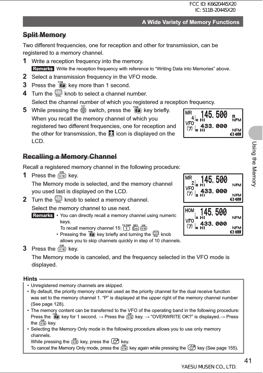 41Using the MemoryA Wide Variety of Memory FunctionsSplit MemoryTwo different frequencies, one for reception and other for transmission, can be registered to a memory channel.1  Write a reception frequency into the memory. Remarks   Write the reception frequency with reference to “Writing Data into Memories” above.2  Select a transmission frequency in the VFO mode. 3 Press the F key more than 1 second.4 Turn the O knob to select a channel number.  Select the channel number of which you registered a reception frequency.5  While pressing the p switch, press the F key briefly.  When you recall the memory channel of which you registered two different frequencies, one for reception and the other for transmission, the @ icon is displayed on the LCD.Recalling a Memory ChannelRecall a registered memory channel in the following procedure:1 Press the V key.  The Memory mode is selected, and the memory channel you used last is displayed on the LCD.2 Turn the O knob to select a memory channel.  Select the memory channel to use next.  Remarks   •  You can directly recall a memory channel using numeric    keys.   To recall memory channel 15:15V • Pressing the F key briefly and turning the O knob    allows you to skip channels quickly in step of 10 channels.3 Press the V key.  The Memory mode is canceled, and the frequency selected in the VFO mode is displayed.Hints•  Unregistered memory channels are skipped.•  By default, the priority memory channel used as the priority channel for the dual receive function was set to the memory channel 1. “P” is displayed at the upper right of the memory channel number (See page 128).•  The memory content can be transferred to the VFO of the operating band in the following procedure:Press the F key for 1 second.  Press the V key.  “OVERWRITE OK?” is displayed. Press the V key.•  Selecting the Memory Only mode in the following procedure allows you to use only memory channels.While pressing the V key, press the P key.To cancel the Memory Only mode, press the V key again while pressing the P key (See page 155).䠍䠐䠑䠊䠑䠌䠌䠍䠐䠑䠊䠑䠌䠌䠐䠏䠏䠊䠌䠌䠌䠐䠏䠏䠊䠌䠌䠌FCC ID: K6620445X20 IC: 511B-20445X20YAESU MUSEN CO., LTD.