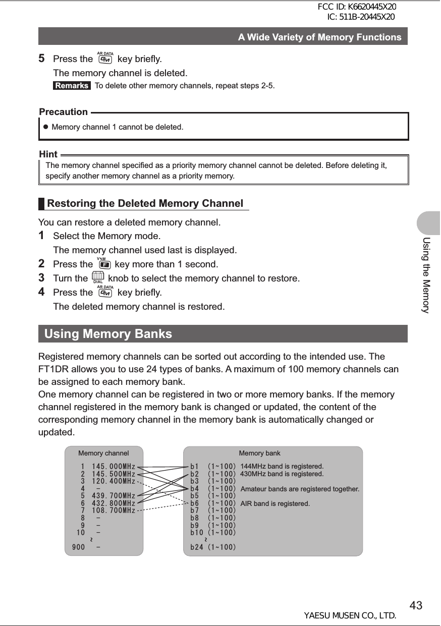 43Using the MemoryA Wide Variety of Memory Functions5 Press the D key briefly.  The memory channel is deleted. Remarks   To delete other memory channels, repeat steps 2-5.Precaution zMemory channel 1 cannot be deleted.HintThe memory channel specified as a priority memory channel cannot be deleted. Before deleting it, specify another memory channel as a priority memory.Restoring the Deleted Memory ChannelYou can restore a deleted memory channel.1  Select the Memory mode.  The memory channel used last is displayed.2 Press the F key more than 1 second.3 Turn the O knob to select the memory channel to restore.4 Press the D key briefly.  The deleted memory channel is restored.Using Memory BanksRegistered memory channels can be sorted out according to the intended use. The FT1DR allows you to use 24 types of banks. A maximum of 100 memory channels can be assigned to each memory bank.One memory channel can be registered in two or more memory banks. If the memory channel registered in the memory bank is changed or updated, the content of the corresponding memory channel in the memory bank is automatically changed or updated. EEEEEEEEEaaaaaaaaaE aE aa 0+] 0+] 0+] 0+] 0+] 0+]  aMemory channel Memory bank144MHz band is registered.430MHz band is registered.Amateur bands are registered together.AIR band is registered.FCC ID: K6620445X20 IC: 511B-20445X20YAESU MUSEN CO., LTD.