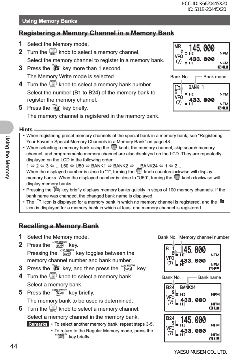 44Using the MemoryUsing Memory BanksRegistering a Memory Channel in a Memory Bank1  Select the Memory mode.2 Turn the O knob to select a memory channel.  Select the memory channel to register in a memory bank.3 Press the F key more than 1 second.  The Memory Write mode is selected.4 Turn the O knob to select a memory bank number.  Select the number (B1 to B24) of the memory bank to register the memory channel. 5 Press the F key briefly.  The memory channel is registered in the memory bank.Hints•  When registering preset memory channels of the special bank in a memory bank, see “Registering Your Favorite Special Memory Channels in a Memory Bank” on page 48.•  When selecting a memory bank using the O knob, the memory channel, skip search memory channel, and programmable memory channel are also displayed on the LCD. They are repeatedly displayed on the LCD in the following order: 1 Ù 2 Ù 3 Ù ... L50 Ù U50 Ù BANK1 Ù BANK2 Ù ... BANK24 Ù 1 Ù 2...When the displayed number is close to “1”, turning the O knob counterclockwise will display memory banks. When the displayed number is close to “U50”, turning the O knob clockwise will display memory banks.• Pressing the M key briefly displays memory banks quickly in steps of 100 memory channels. If the bank name was changed, the changed bank name is displayed.• The   icon is displayed for a memory bank in which no memory channel is registered, and the   icon is displayed for a memory bank in which at least one memory channel is registered.Recalling a Memory Bank1  Select the Memory mode.2 Press the B key. Pressing the B key toggles between the memory channel number and bank number.3 Press the F key, and then press the B key.4 Turn the O knob to select a memory bank.  Select a memory bank.5 Press the B key briefly.  The memory bank to be used is determined.6 Turn the O knob to select a memory channel.  Select a memory channel in the memory bank. Remarks   •  To select another memory bank, repeat steps 3-5.  •  To return to the Regular Memory mode, press the   B key briefly.Bank maneBank No.䠕䠕Bank No. Memory channel numberBank No. Bank nameFCC ID: K6620445X20 IC: 511B-20445X20YAESU MUSEN CO., LTD.