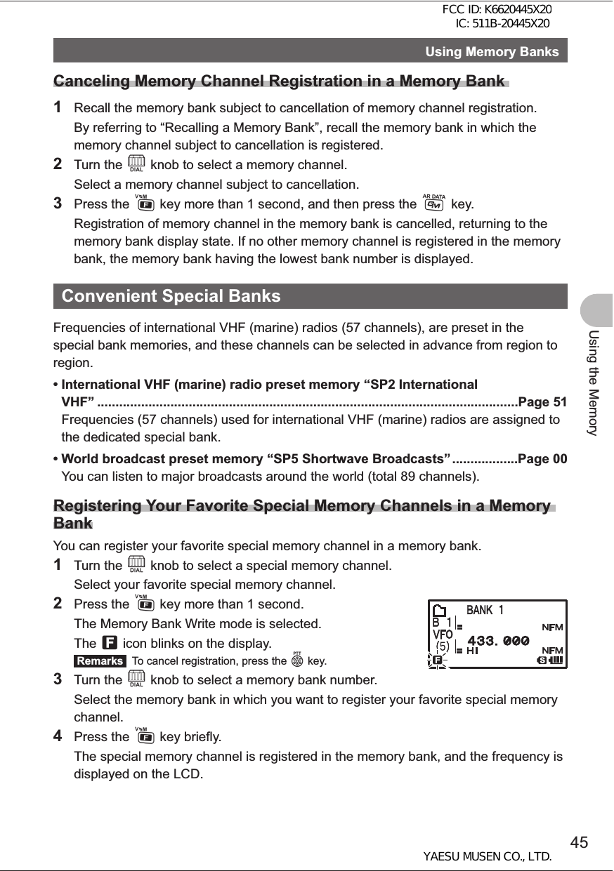 45Using the MemoryUsing Memory BanksCanceling Memory Channel Registration in a Memory Bank 1  Recall the memory bank subject to cancellation of memory channel registration.  By referring to “Recalling a Memory Bank”, recall the memory bank in which the memory channel subject to cancellation is registered.2 Turn the O knob to select a memory channel.  Select a memory channel subject to cancellation.3 Press the F key more than 1 second, and then press the D key.  Registration of memory channel in the memory bank is cancelled, returning to the memory bank display state. If no other memory channel is registered in the memory bank, the memory bank having the lowest bank number is displayed.Convenient Special Banks Frequencies of international VHF (marine) radios (57 channels), are preset in the special bank memories, and these channels can be selected in advance from region to region. • International VHF (marine) radio preset memory “SP2 International VHF” ...................................................................................................................Page 51Frequencies (57 channels) used for international VHF (marine) radios are assigned to the dedicated special bank.• World broadcast preset memory “SP5 Shortwave Broadcasts” ..................Page 00You can listen to major broadcasts around the world (total 89 channels).Registering Your Favorite Special Memory Channels in a Memory BankYou can register your favorite special memory channel in a memory bank.1 Turn the O knob to select a special memory channel.  Select your favorite special memory channel.2 Press the F key more than 1 second.  The Memory Bank Write mode is selected. The f icon blinks on the display. Remarks   To cancel registration, press the p key.3 Turn the O knob to select a memory bank number.  Select the memory bank in which you want to register your favorite special memory channel.4 Press the F key briefly.  The special memory channel is registered in the memory bank, and the frequency is displayed on the LCD.FCC ID: K6620445X20 IC: 511B-20445X20YAESU MUSEN CO., LTD.