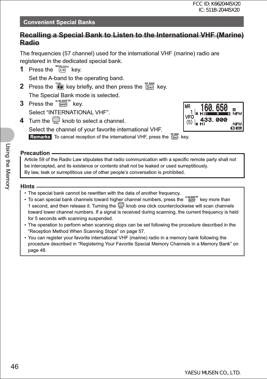 46Using the MemoryConvenient Special BanksRecalling a Special Bank to Listen to the International VHF (Marine) RadioThe frequencies (57 channel) used for the international VHF (marine) radio are registered in the dedicated special bank. 1 Press the A key.  Set the A-band to the operating band.2 Press the F key briefly, and then press the 3 key.  The Special Bank mode is selected.3 Press the B key.  Select “INTERNATIONAL VHF”.4 Turn the O knob to select a channel.  Select the channel of your favorite international VHF.  Remarks   To cancel reception of the international VHF, press the 3 key.PrecautionArticle 59 of the Radio Law stipulates that radio communication with a specific remote party shall not be intercepted, and its existence or contents shall not be leaked or used surreptitiously.By law, leak or surreptitious use of other people’s conversation is prohibited.Hints•  The special bank cannot be rewritten with the data of another frequency.•  To scan special bank channels toward higher channel numbers, press the B key more than 1 second, and then release it. Turning the O knob one click counterclockwise will scan channels toward lower channel numbers. If a signal is received during scanning, the current frequency is held for 5 seconds with scanning suspended.•  The operation to perform when scanning stops can be set following the procedure described in the “Reception Method When Scanning Stops” on page 57.•  You can register your favorite international VHF (marine) radio in a memory bank following the procedure described in “Registering Your Favorite Special Memory Channels in a Memory Bank” on page 48.䠩䠮䠩䠮䠍䠒䠌䠊䠒䠑䠌䠍䠒䠌䠊䠒䠑䠌䠩䠮䠩䠮䠍FCC ID: K6620445X20 IC: 511B-20445X20YAESU MUSEN CO., LTD.