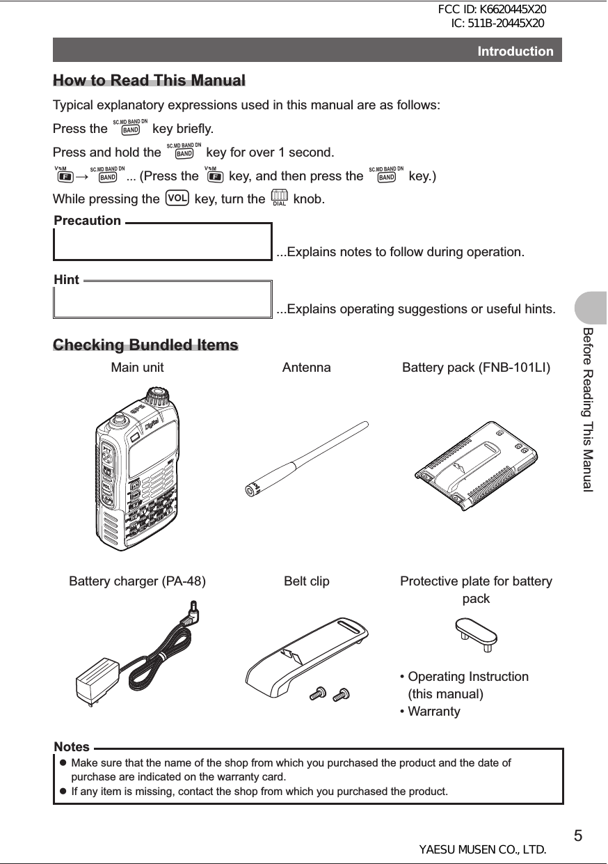 5Before Reading This ManualIntroduction How to Read This ManualTypical explanatory expressions used in this manual are as follows:Press the B key briefly.Press and hold the B key for over 1 second.FB... (Press the F key, and then press the B key.)While pressing the v key, turn the O knob.Precaution ...Explains notes to follow during operation.Hint ...Explains operating suggestions or useful hints.Checking Bundled ItemsMain unit Antenna Battery pack (FNB-101LI)Battery charger (PA-48) Belt clip Protective plate for battery pack•  Operating Instruction (this manual)•  WarrantyNotes zMake sure that the name of the shop from which you purchased the product and the date of purchase are indicated on the warranty card. zIf any item is missing, contact the shop from which you purchased the product.FCC ID: K6620445X20 IC: 511B-20445X20YAESU MUSEN CO., LTD.