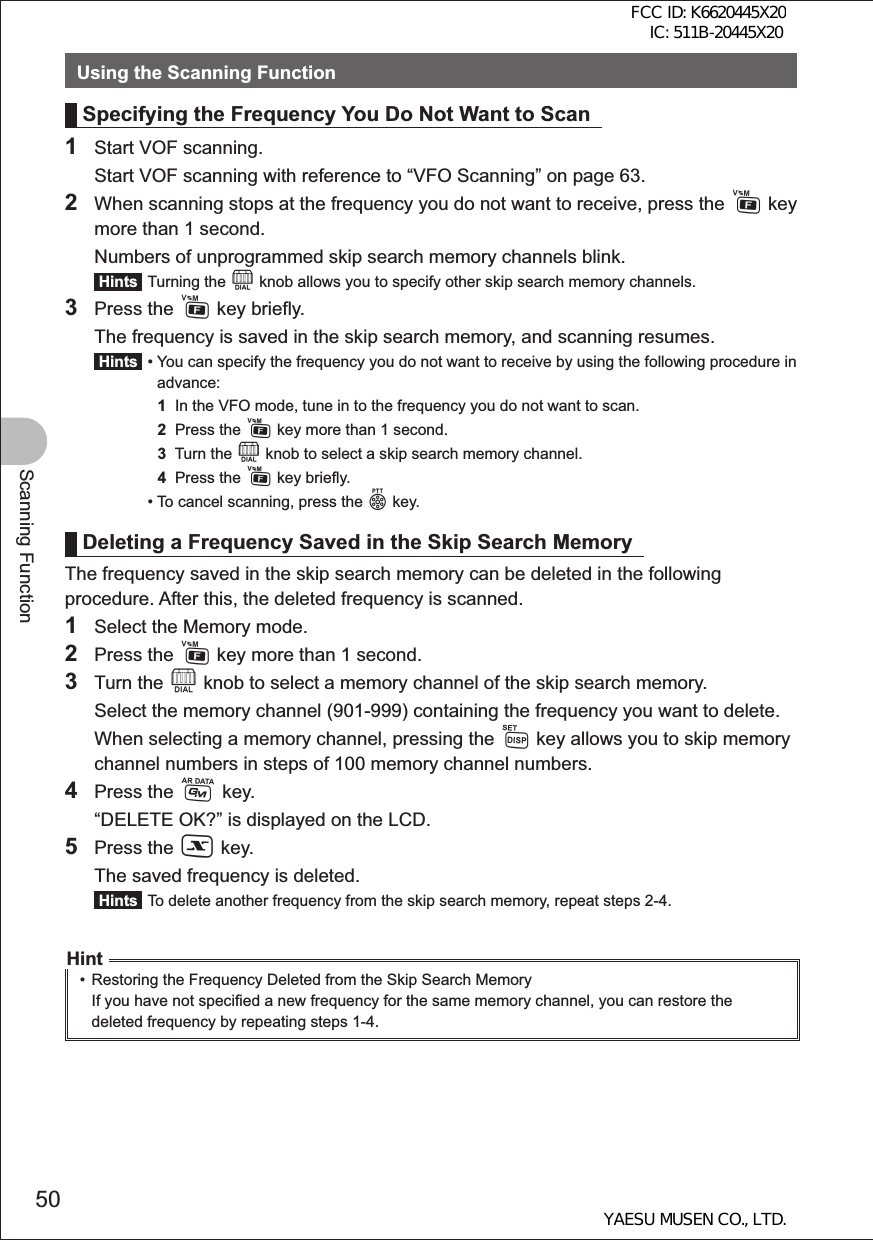 50Scanning FunctionUsing the Scanning FunctionSpecifying the Frequency You Do Not Want to Scan1  Start VOF scanning.  Start VOF scanning with reference to “VFO Scanning” on page 63.2  When scanning stops at the frequency you do not want to receive, press the F key more than 1 second.  Numbers of unprogrammed skip search memory channels blink. Hints  Turning the O knob allows you to specify other skip search memory channels.3 Press the F key briefly.  The frequency is saved in the skip search memory, and scanning resumes. Hints  •  You can specify the frequency you do not want to receive by using the following procedure in advance:  1  In the VFO mode, tune in to the frequency you do not want to scan.  2  Press the F key more than 1 second.  3  Turn the O knob to select a skip search memory channel.  4  Press the F key briefly.  • To cancel scanning, press the p key.Deleting a Frequency Saved in the Skip Search MemoryThe frequency saved in the skip search memory can be deleted in the following procedure. After this, the deleted frequency is scanned.1  Select the Memory mode.2 Press the F key more than 1 second.3 Turn the O knob to select a memory channel of the skip search memory.  Select the memory channel (901-999) containing the frequency you want to delete.  When selecting a memory channel, pressing the M key allows you to skip memory channel numbers in steps of 100 memory channel numbers.4 Press the D key.  “DELETE OK?” is displayed on the LCD.5 Press the X key.  The saved frequency is deleted. Hints  To delete another frequency from the skip search memory, repeat steps 2-4.Hint•  Restoring the Frequency Deleted from the Skip Search Memory If you have not specified a new frequency for the same memory channel, you can restore the deleted frequency by repeating steps 1-4.FCC ID: K6620445X20 IC: 511B-20445X20YAESU MUSEN CO., LTD.