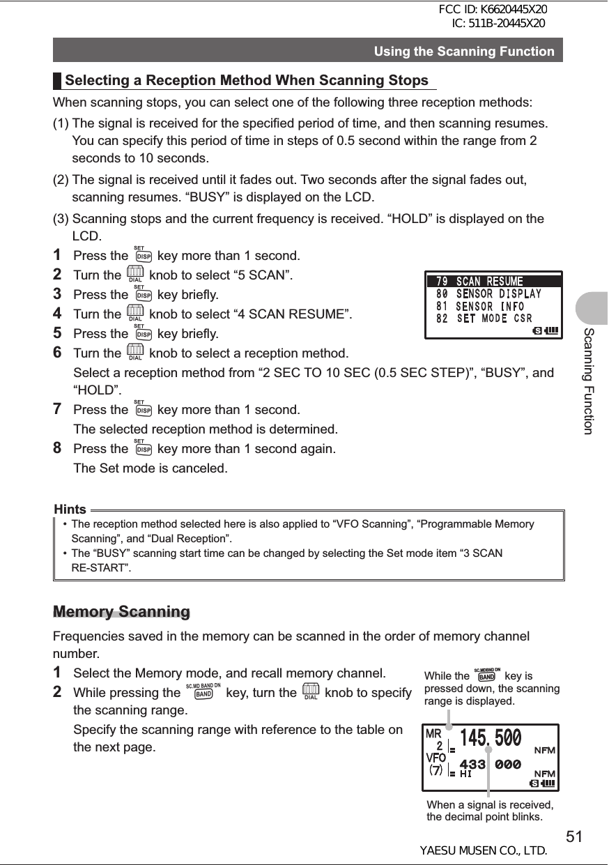 51Scanning FunctionUsing the Scanning FunctionSelecting a Reception Method When Scanning StopsWhen scanning stops, you can select one of the following three reception methods:(1)  The signal is received for the specified period of time, and then scanning resumes. You can specify this period of time in steps of 0.5 second within the range from 2 seconds to 10 seconds.(2)  The signal is received until it fades out. Two seconds after the signal fades out, scanning resumes. “BUSY” is displayed on the LCD.(3)  Scanning stops and the current frequency is received. “HOLD” is displayed on the LCD.1 Press the M key more than 1 second.2 Turn the O knob to select “5 SCAN”.3 Press the M key briefly.4 Turn the O knob to select “4 SCAN RESUME”.5 Press the M key briefly.6 Turn the O knob to select a reception method.  Select a reception method from “2 SEC TO 10 SEC (0.5 SEC STEP)”, “BUSY”, and “HOLD”. 7 Press the M key more than 1 second.  The selected reception method is determined.8 Press the M key more than 1 second again.  The Set mode is canceled.Hints•  The reception method selected here is also applied to “VFO Scanning”, “Programmable Memory Scanning”, and “Dual Reception”. •  The “BUSY” scanning start time can be changed by selecting the Set mode item “3 SCAN RE-START”.Memory ScanningFrequencies saved in the memory can be scanned in the order of memory channel number.1  Select the Memory mode, and recall memory channel.2  While pressing the B key, turn the O knob to specify the scanning range.  Specify the scanning range with reference to the table on the next page.While the B key is pressed down, the scanning range is displayed.When a signal is received, the decimal point blinks.FCC ID: K6620445X20 IC: 511B-20445X20YAESU MUSEN CO., LTD.