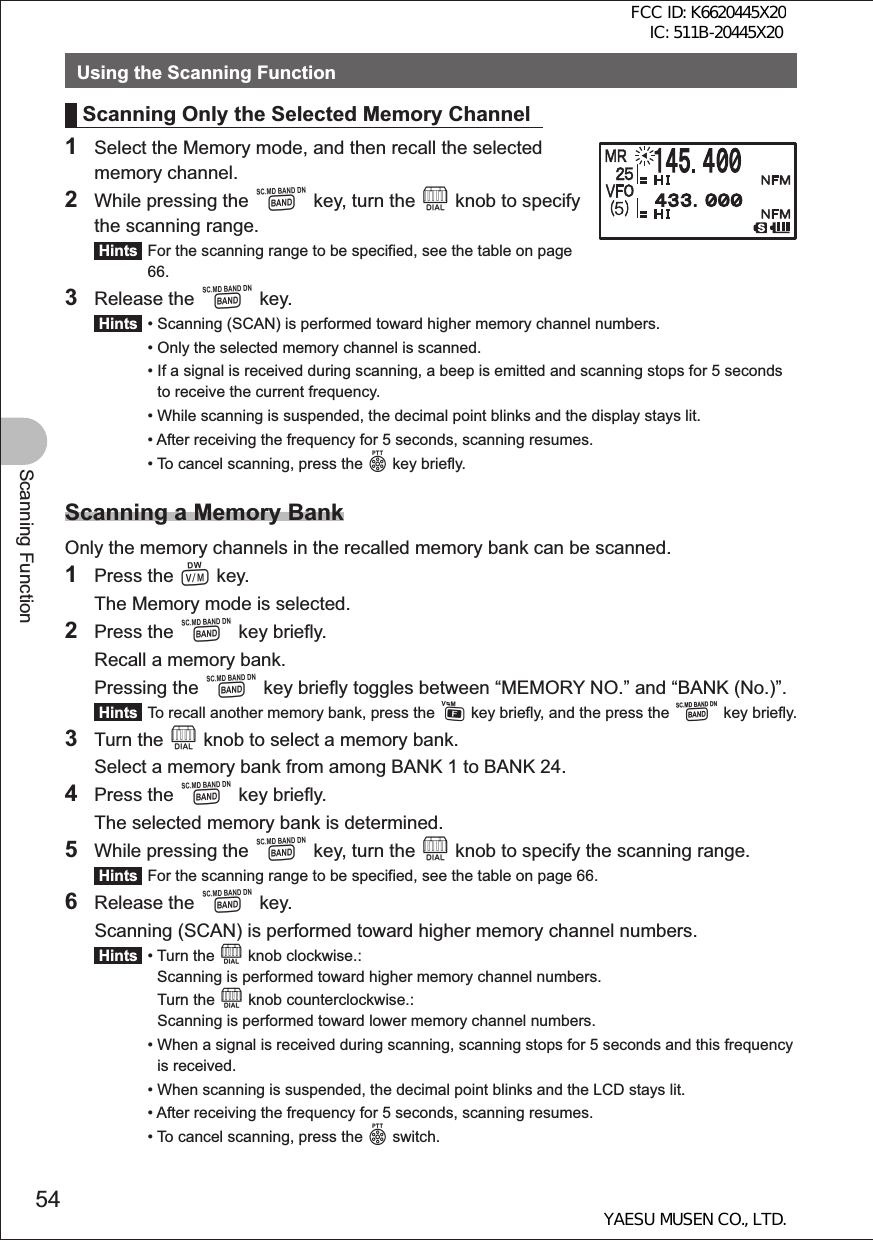 54Scanning FunctionUsing the Scanning FunctionScanning Only the Selected Memory Channel1  Select the Memory mode, and then recall the selected memory channel.2  While pressing the B key, turn the O knob to specify the scanning range. Hints  For the scanning range to be specified, see the table on page 66.3 Release the B key. Hints  •  Scanning (SCAN) is performed toward higher memory channel numbers. •  Only the selected memory channel is scanned. •  If a signal is received during scanning, a beep is emitted and scanning stops for 5 seconds to receive the current frequency. •  While scanning is suspended, the decimal point blinks and the display stays lit. •  After receiving the frequency for 5 seconds, scanning resumes. •  To cancel scanning, press the p key briefly.Scanning a Memory BankOnly the memory channels in the recalled memory bank can be scanned.1 Press the V key.  The Memory mode is selected.2 Press the B key briefly.  Recall a memory bank. Pressing the B key briefly toggles between “MEMORY NO.” and “BANK (No.)”. Hints  To recall another memory bank, press the F key briefly, and the press the B key briefly.3 Turn the O knob to select a memory bank.  Select a memory bank from among BANK 1 to BANK 24.4 Press the B key briefly.  The selected memory bank is determined.5  While pressing the B key, turn the O knob to specify the scanning range. Hints  For the scanning range to be specified, see the table on page 66.6 Release the B key.  Scanning (SCAN) is performed toward higher memory channel numbers. Hints  •  Turn the O knob clockwise.: Scanning is performed toward higher memory channel numbers.   Turn the O knob counterclockwise.: Scanning is performed toward lower memory channel numbers. •  When a signal is received during scanning, scanning stops for 5 seconds and this frequency is received. •  When scanning is suspended, the decimal point blinks and the LCD stays lit.  •  After receiving the frequency for 5 seconds, scanning resumes. •  To cancel scanning, press the p switch.FCC ID: K6620445X20 IC: 511B-20445X20YAESU MUSEN CO., LTD.