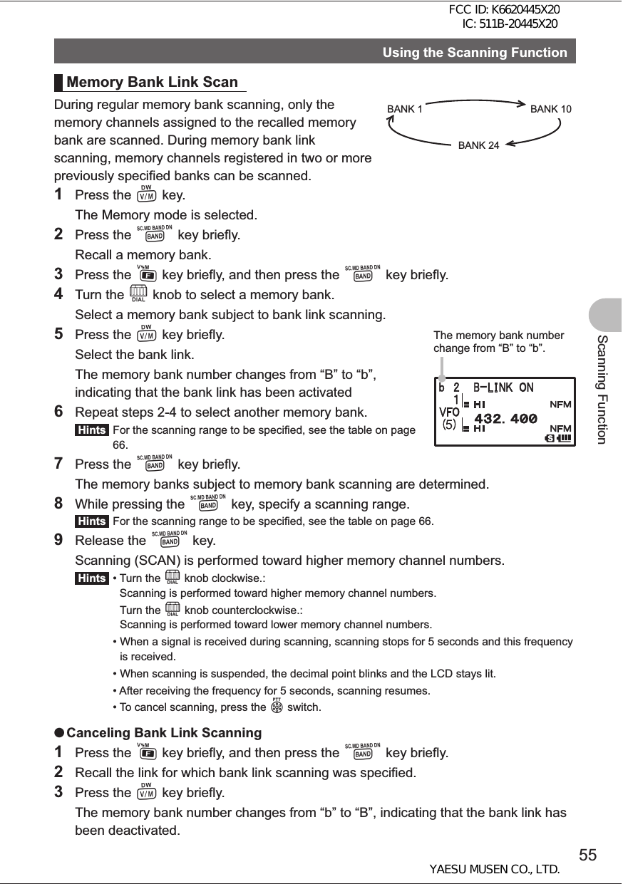 55Scanning FunctionUsing the Scanning FunctionMemory Bank Link ScanDuring regular memory bank scanning, only the memory channels assigned to the recalled memory bank are scanned. During memory bank link scanning, memory channels registered in two or more previously specified banks can be scanned.1 Press the V key.  The Memory mode is selected.2 Press the B key briefly.  Recall a memory bank.3 Press the F key briefly, and then press the B key briefly.4 Turn the O knob to select a memory bank.  Select a memory bank subject to bank link scanning.5 Press the V key briefly.  Select the bank link.  The memory bank number changes from “B” to “b”, indicating that the bank link has been activated6  Repeat steps 2-4 to select another memory bank. Hints  For the scanning range to be specified, see the table on page 66.7 Press the B key briefly.  The memory banks subject to memory bank scanning are determined.8  While pressing the B key, specify a scanning range. Hints  For the scanning range to be specified, see the table on page 66.9 Release the B key.  Scanning (SCAN) is performed toward higher memory channel numbers. Hints  •  Turn the O knob clockwise.: Scanning is performed toward higher memory channel numbers.   Turn the O knob counterclockwise.: Scanning is performed toward lower memory channel numbers. •  When a signal is received during scanning, scanning stops for 5 seconds and this frequency is received. •  When scanning is suspended, the decimal point blinks and the LCD stays lit.  •  After receiving the frequency for 5 seconds, scanning resumes. •  To cancel scanning, press the p switch. OCanceling Bank Link Scanning1 Press the F key briefly, and then press the B key briefly.2  Recall the link for which bank link scanning was specified.3 Press the V key briefly.  The memory bank number changes from “b” to “B”, indicating that the bank link has been deactivated.BANK 1 BANK 10BANK 24The memory bank number change from “B” to “b”.FCC ID: K6620445X20 IC: 511B-20445X20YAESU MUSEN CO., LTD.