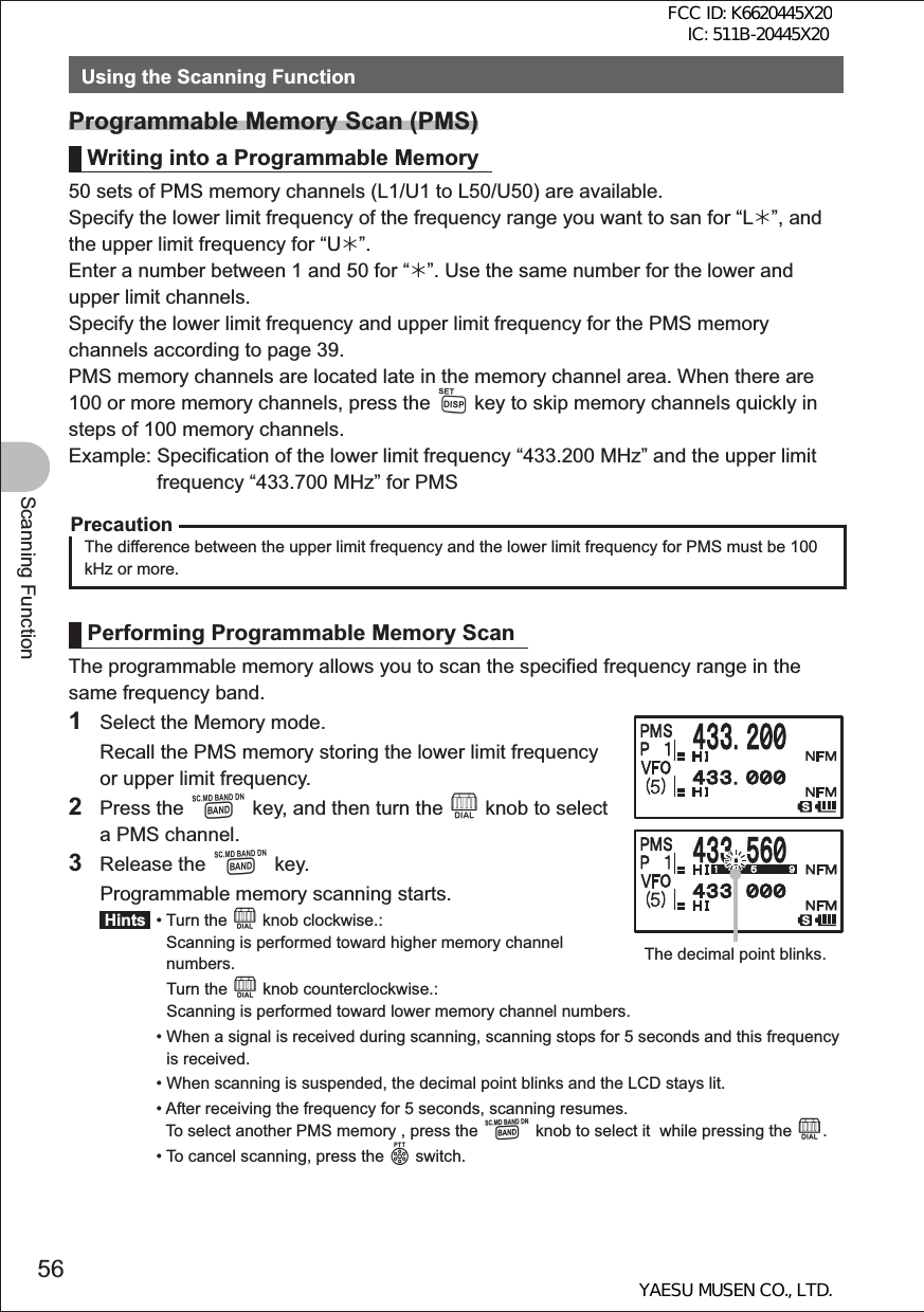 56Scanning FunctionUsing the Scanning FunctionProgrammable Memory Scan (PMS)Writing into a Programmable Memory50 sets of PMS memory channels (L1/U1 to L50/U50) are available.Specify the lower limit frequency of the frequency range you want to san for “L¼”, and the upper limit frequency for “U¼”.Enter a number between 1 and 50 for “¼”. Use the same number for the lower and upper limit channels.Specify the lower limit frequency and upper limit frequency for the PMS memory channels according to page 39.PMS memory channels are located late in the memory channel area. When there are 100 or more memory channels, press the M key to skip memory channels quickly in steps of 100 memory channels.Example:  Specification of the lower limit frequency “433.200 MHz” and the upper limit frequency “433.700 MHz” for PMSPrecautionThe difference between the upper limit frequency and the lower limit frequency for PMS must be 100 kHz or more.Performing Programmable Memory ScanThe programmable memory allows you to scan the specified frequency range in the same frequency band.1  Select the Memory mode.  Recall the PMS memory storing the lower limit frequency or upper limit frequency.2 Press the B key, and then turn the O knob to select a PMS channel.3 Release the B key.  Programmable memory scanning starts. Hints  •  Turn the O knob clockwise.: Scanning is performed toward higher memory channel numbers.   Turn the O knob counterclockwise.: Scanning is performed toward lower memory channel numbers. •  When a signal is received during scanning, scanning stops for 5 seconds and this frequency is received. •  When scanning is suspended, the decimal point blinks and the LCD stays lit.  •  After receiving the frequency for 5 seconds, scanning resumes. To select another PMS memory , press the B knob to select it  while pressing the O.  •  To cancel scanning, press the p switch.The decimal point blinks.FCC ID: K6620445X20 IC: 511B-20445X20YAESU MUSEN CO., LTD.