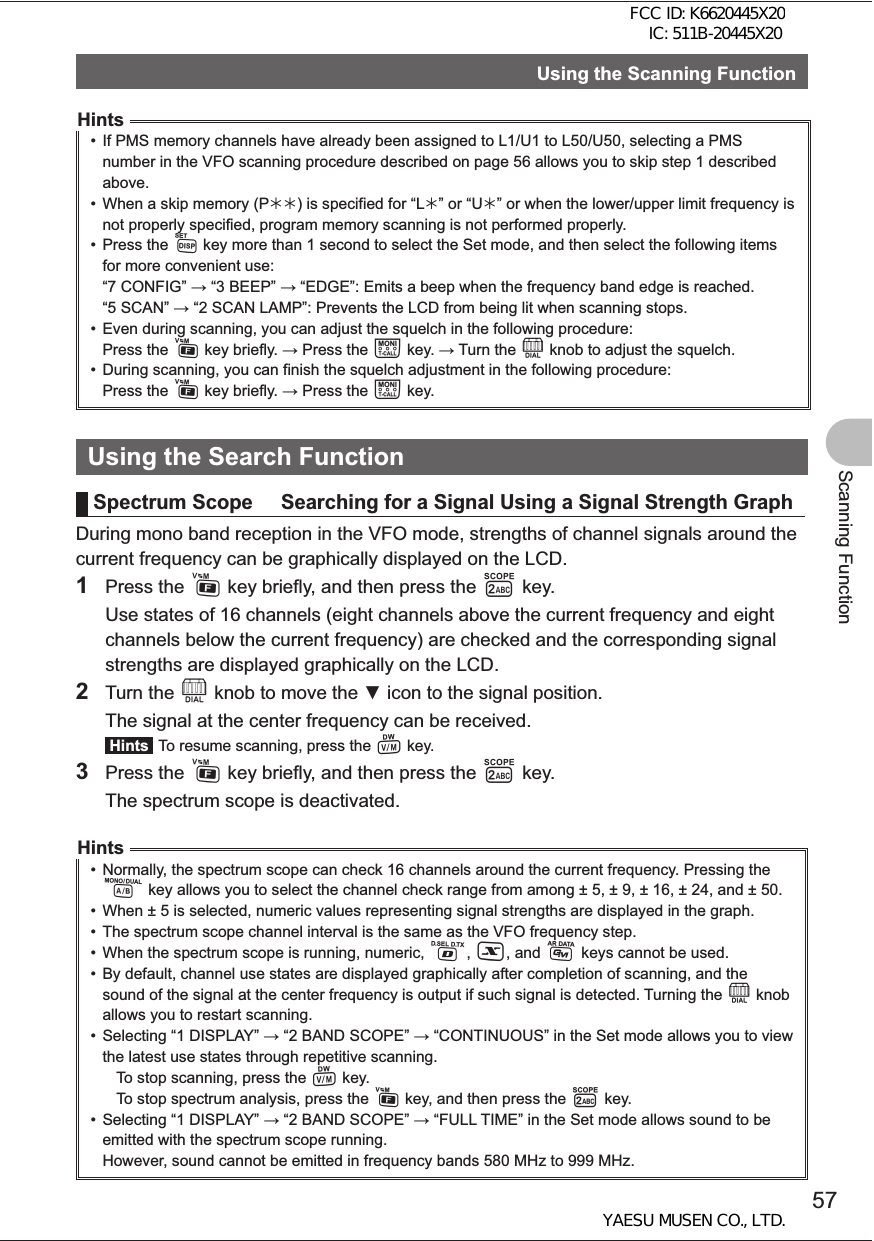 57Scanning FunctionUsing the Scanning FunctionHints•  If PMS memory channels have already been assigned to L1/U1 to L50/U50, selecting a PMS number in the VFO scanning procedure described on page 56 allows you to skip step 1 described above.•  When a skip memory (P¼¼) is specified for “L¼” or “U¼” or when the lower/upper limit frequency is not properly specified, program memory scanning is not performed properly.• Press the M key more than 1 second to select the Set mode, and then select the following items for more convenient use:“7 CONFIG”  “3 BEEP”  “EDGE”: Emits a beep when the frequency band edge is reached.“5 SCAN”  “2 SCAN LAMP”: Prevents the LCD from being lit when scanning stops.•  Even during scanning, you can adjust the squelch in the following procedure:Press the F key briefly.  Press the T key.  Turn the O knob to adjust the squelch.•  During scanning, you can finish the squelch adjustment in the following procedure:Press the F key briefly.  Press the T key.Using the Search FunctionSpectrum Scope     Searching for a Signal Using a Signal Strength GraphDuring mono band reception in the VFO mode, strengths of channel signals around the current frequency can be graphically displayed on the LCD.1 Press the F key briefly, and then press the 2 key.  Use states of 16 channels (eight channels above the current frequency and eight channels below the current frequency) are checked and the corresponding signal strengths are displayed graphically on the LCD.2 Turn the O knob to move the  icon to the signal position.  The signal at the center frequency can be received. Hints  To resume scanning, press the V key.3 Press the F key briefly, and then press the 2 key.  The spectrum scope is deactivated.Hints•  Normally, the spectrum scope can check 16 channels around the current frequency. Pressing the A key allows you to select the channel check range from among ± 5, ± 9, ± 16, ± 24, and ± 50.•  When ± 5 is selected, numeric values representing signal strengths are displayed in the graph.•  The spectrum scope channel interval is the same as the VFO frequency step.•  When the spectrum scope is running, numeric, %, X, and D keys cannot be used.•  By default, channel use states are displayed graphically after completion of scanning, and the sound of the signal at the center frequency is output if such signal is detected. Turning the O knob allows you to restart scanning.•  Selecting “1 DISPLAY”  “2 BAND SCOPE”  “CONTINUOUS” in the Set mode allows you to view the latest use states through repetitive scanning.  To stop scanning, press the V key.  To stop spectrum analysis, press the F key, and then press the 2 key.•  Selecting “1 DISPLAY”  “2 BAND SCOPE”  “FULL TIME” in the Set mode allows sound to be emitted with the spectrum scope running.However, sound cannot be emitted in frequency bands 580 MHz to 999 MHz.FCC ID: K6620445X20 IC: 511B-20445X20YAESU MUSEN CO., LTD.