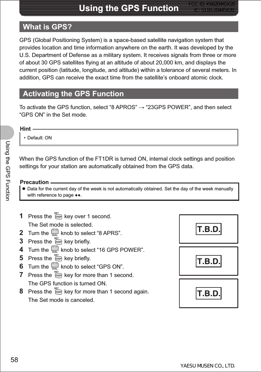 58Using the GPS FunctionUsing the GPS FunctionUsing the GPS FunctionWhat is GPS?GPS (Global Positioning System) is a space-based satellite navigation system that provides location and time information anywhere on the earth. It was developed by the U.S. Department of Defense as a military system. It receives signals from three or more of about 30 GPS satellites flying at an altitude of about 20,000 km, and displays the current position (latitude, longitude, and altitude) within a tolerance of several meters. In addition, GPS can receive the exact time from the satellite’s onboard atomic clock.Activating the GPS FunctionTo activate the GPS function, select “8 APROS”  “23GPS POWER”, and then select “GPS ON” in the Set mode.Hint• Default: ONWhen the GPS function of the FT1DR is turned ON, internal clock settings and position settings for your station are automatically obtained from the GPS data.Precaution zData for the current day of the week is not automatically obtained. Set the day of the week manually with reference to page .1 Press the M key over 1 second.  The Set mode is selected.2 Turn the O knob to select “8 APRS”.3 Press the M key briefly.4 Turn the O knob to select “16 GPS POWER”.5 Press the M key briefly.6 Turn the O knob to select “GPS ON”.7 Press the M key for more than 1 second.  The GPS function is turned ON.8 Press the M key for more than 1 second again.  The Set mode is canceled.FCC ID: K6620445X20 IC: 511B-20445X20YAESU MUSEN CO., LTD.