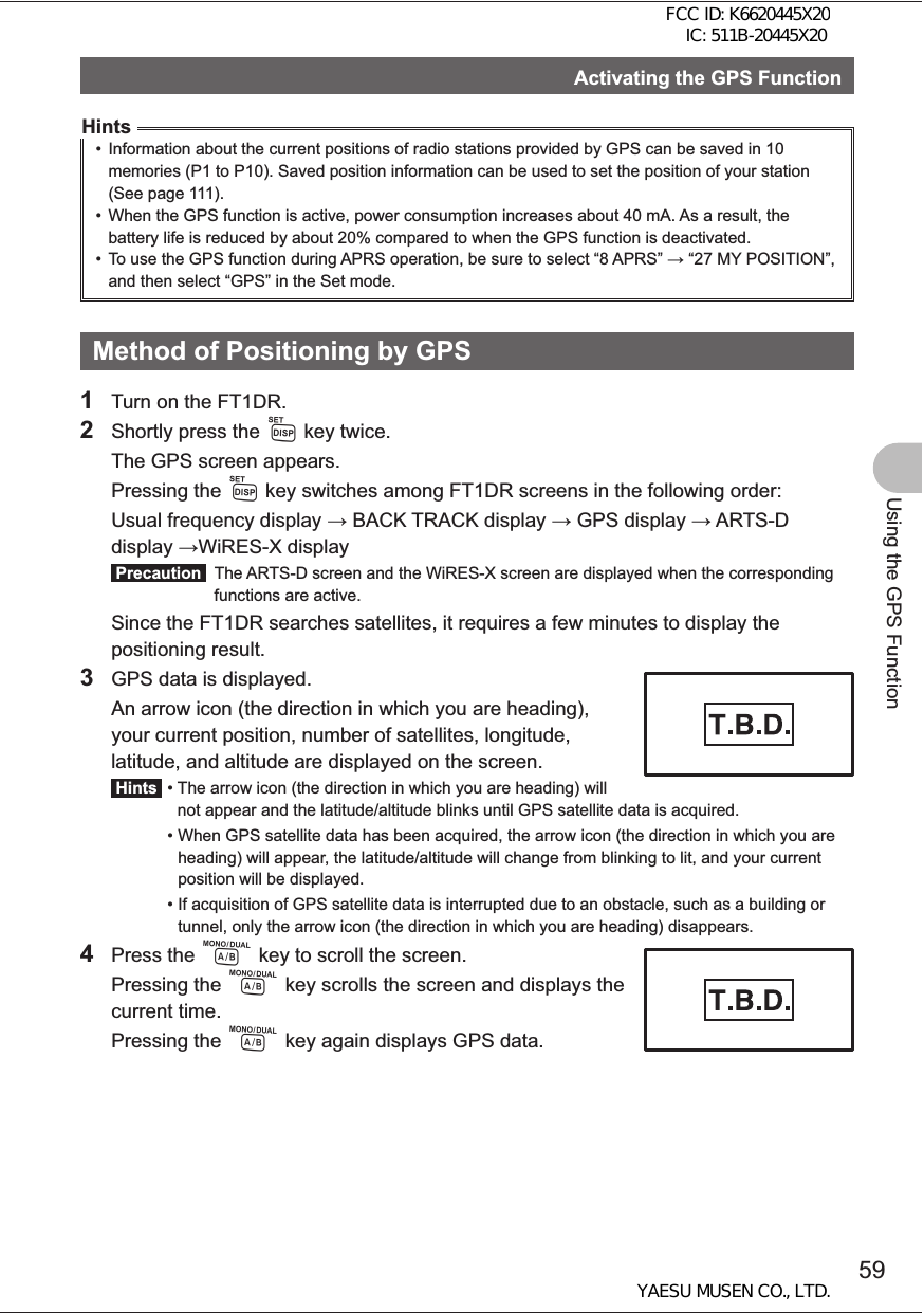 59Using the GPS FunctionActivating the GPS FunctionHints•  Information about the current positions of radio stations provided by GPS can be saved in 10 memories (P1 to P10). Saved position information can be used to set the position of your station (See page 111). •  When the GPS function is active, power consumption increases about 40 mA. As a result, the battery life is reduced by about 20% compared to when the GPS function is deactivated.•  To use the GPS function during APRS operation, be sure to select “8 APRS”  “27 MY POSITION”, and then select “GPS” in the Set mode. Method of Positioning by GPS1  Turn on the FT1DR.2  Shortly press the M key twice.  The GPS screen appears. Pressing the M key switches among FT1DR screens in the following order:  Usual frequency display  BACK TRACK display  GPS display  ARTS-D display WiRES-X display Precaution   The ARTS-D screen and the WiRES-X screen are displayed when the corresponding functions are active.  Since the FT1DR searches satellites, it requires a few minutes to display the positioning result.3  GPS data is displayed.  An arrow icon (the direction in which you are heading), your current position, number of satellites, longitude, latitude, and altitude are displayed on the screen. Hints  •  The arrow icon (the direction in which you are heading) will not appear and the latitude/altitude blinks until GPS satellite data is acquired. •  When GPS satellite data has been acquired, the arrow icon (the direction in which you are heading) will appear, the latitude/altitude will change from blinking to lit, and your current position will be displayed. •  If acquisition of GPS satellite data is interrupted due to an obstacle, such as a building or tunnel, only the arrow icon (the direction in which you are heading) disappears.4 Press the A key to scroll the screen. Pressing the A key scrolls the screen and displays the current time. Pressing the A key again displays GPS data.FCC ID: K6620445X20 IC: 511B-20445X20YAESU MUSEN CO., LTD.