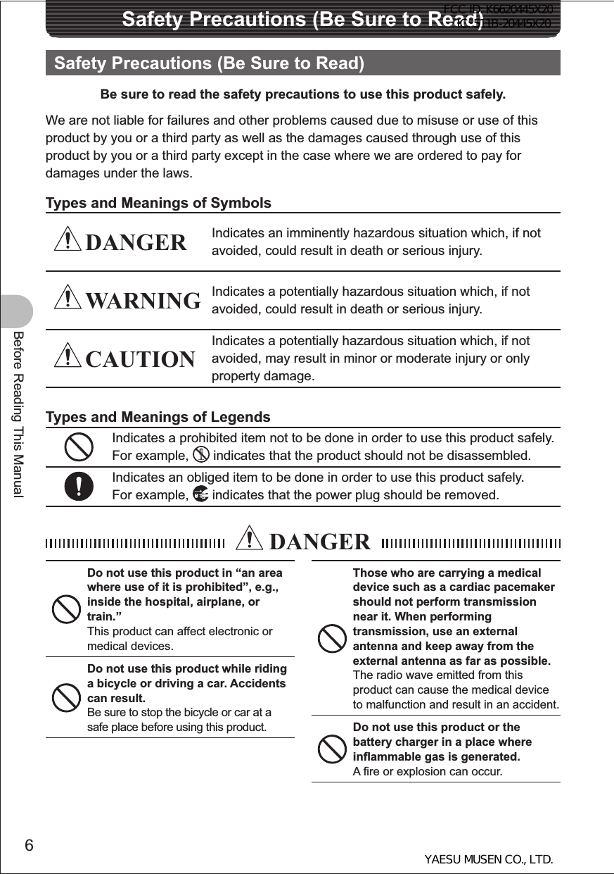 6Before Reading This ManualSafety Precautions (Be Sure to Read)Safety Precautions (Be Sure to Read)Be sure to read the safety precautions to use this product safely.We are not liable for failures and other problems caused due to misuse or use of this product by you or a third party as well as the damages caused through use of this product by you or a third party except in the case where we are ordered to pay for damages under the laws.Types and Meanings of Symbols DANGER Indicates an imminently hazardous situation which, if not avoided, could result in death or serious injury. WARNING Indicates a potentially hazardous situation which, if not avoided, could result in death or serious injury. CAUTIONIndicates a potentially hazardous situation which, if not avoided, may result in minor or moderate injury or only property damage.Types and Meanings of LegendsIndicates a prohibited item not to be done in order to use this product safely. For example,   indicates that the product should not be disassembled.Indicates an obliged item to be done in order to use this product safely.For example,   indicates that the power plug should be removed. DANGERDo not use this product in “an area where use of it is prohibited”, e.g., inside the hospital, airplane, or train.”This product can affect electronic or medical devices.Do not use this product while riding a bicycle or driving a car. Accidents can result.Be sure to stop the bicycle or car at a safe place before using this product.Those who are carrying a medical device such as a cardiac pacemaker should not perform transmission near it. When performing transmission, use an external antenna and keep away from the external antenna as far as possible.The radio wave emitted from this product can cause the medical device to malfunction and result in an accident.Do not use this product or the battery charger in a place where inflammable gas is generated.A fire or explosion can occur.FCC ID: K6620445X20 IC: 511B-20445X20YAESU MUSEN CO., LTD.