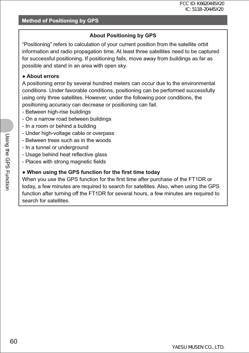 60Using the GPS FunctionMethod of Positioning by GPSAbout Positioning by GPS“Positioning” refers to calculation of your current position from the satellite orbit information and radio propagation time. At least three satellites need to be captured for successful positioning. If positioning fails, move away from buildings as far as possible and stand in an area with open sky. About errorsA positioning error by several hundred meters can occur due to the environmental conditions. Under favorable conditions, positioning can be performed successfully using only three satellites. However, under the following poor conditions, the positioning accuracy can decrease or positioning can fail.- Between high-rise buildings- On a narrow road between buildings- In a room or behind a building- Under high-voltage cable or overpass- Between trees such as in the woods- In a tunnel or underground- Usage behind heat reflective glass- Places with strong magnetic fields When using the GPS function for the first time todayWhen you use the GPS function for the first time after purchase of the FT1DR or today, a few minutes are required to search for satellites. Also, when using the GPS function after turning off the FT1DR for several hours, a few minutes are required to search for satellites.FCC ID: K6620445X20 IC: 511B-20445X20YAESU MUSEN CO., LTD.