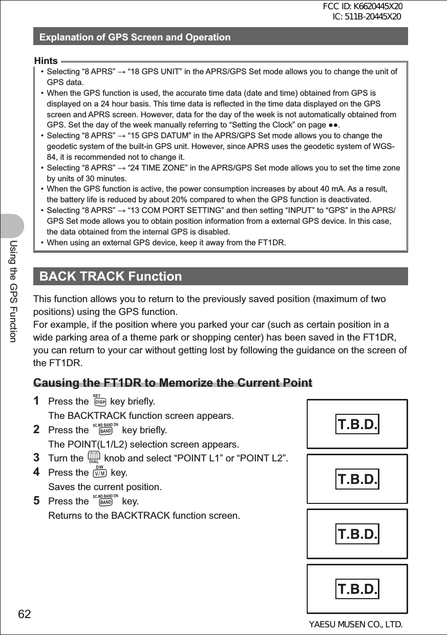 62Using the GPS FunctionExplanation of GPS Screen and OperationHints•  Selecting “8 APRS”  “18 GPS UNIT” in the APRS/GPS Set mode allows you to change the unit of GPS data. •  When the GPS function is used, the accurate time data (date and time) obtained from GPS is displayed on a 24 hour basis. This time data is reflected in the time data displayed on the GPS screen and APRS screen. However, data for the day of the week is not automatically obtained from GPS. Set the day of the week manually referring to “Setting the Clock” on page .•  Selecting “8 APRS”  “15 GPS DATUM” in the APRS/GPS Set mode allows you to change the geodetic system of the built-in GPS unit. However, since APRS uses the geodetic system of WGS-84, it is recommended not to change it.•  Selecting “8 APRS”  “24 TIME ZONE” in the APRS/GPS Set mode allows you to set the time zone by units of 30 minutes.•  When the GPS function is active, the power consumption increases by about 40 mA. As a result, the battery life is reduced by about 20% compared to when the GPS function is deactivated.•  Selecting “8 APRS”  “13 COM PORT SETTING” and then setting “INPUT” to “GPS” in the APRS/GPS Set mode allows you to obtain position information from a external GPS device. In this case, the data obtained from the internal GPS is disabled.•  When using an external GPS device, keep it away from the FT1DR. BACK TRACK FunctionThis function allows you to return to the previously saved position (maximum of two positions) using the GPS function.For example, if the position where you parked your car (such as certain position in a wide parking area of a theme park or shopping center) has been saved in the FT1DR, you can return to your car without getting lost by following the guidance on the screen of the FT1DR.Causing the FT1DR to Memorize the Current Point1 Press the M key briefly.  The BACKTRACK function screen appears.2 Press the B key briefly.  The POINT(L1/L2) selection screen appears.3 Turn the O knob and select “POINT L1” or “POINT L2”.4 Press the V key.  Saves the current position.5 Press the B key.  Returns to the BACKTRACK function screen.FCC ID: K6620445X20 IC: 511B-20445X20YAESU MUSEN CO., LTD.