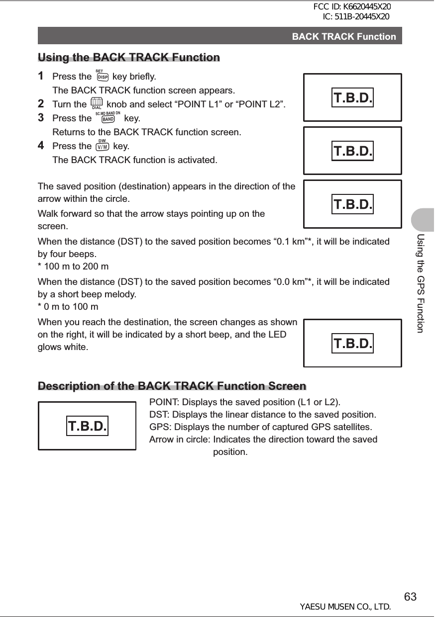 63Using the GPS FunctionBACK TRACK FunctionUsing the BACK TRACK Function1 Press the M key briefly.  The BACK TRACK function screen appears.2 Turn the O knob and select “POINT L1” or “POINT L2”.3 Press the B key.  Returns to the BACK TRACK function screen.4 Press the V key.  The BACK TRACK function is activated. The saved position (destination) appears in the direction of the arrow within the circle.Walk forward so that the arrow stays pointing up on the screen.When the distance (DST) to the saved position becomes “0.1 km”*, it will be indicated by four beeps.*  100 m to 200 mWhen the distance (DST) to the saved position becomes “0.0 km”*, it will be indicated by a short beep melody.*  0 m to 100 mWhen you reach the destination, the screen changes as shown on the right, it will be indicated by a short beep, and the LED glows white.Description of the BACK TRACK Function ScreenPOINT:  Displays the saved position (L1 or L2).DST:  Displays the linear distance to the saved position.GPS:  Displays the number of captured GPS satellites.Arrow in circle:  Indicates the direction toward the saved position.FCC ID: K6620445X20 IC: 511B-20445X20YAESU MUSEN CO., LTD.