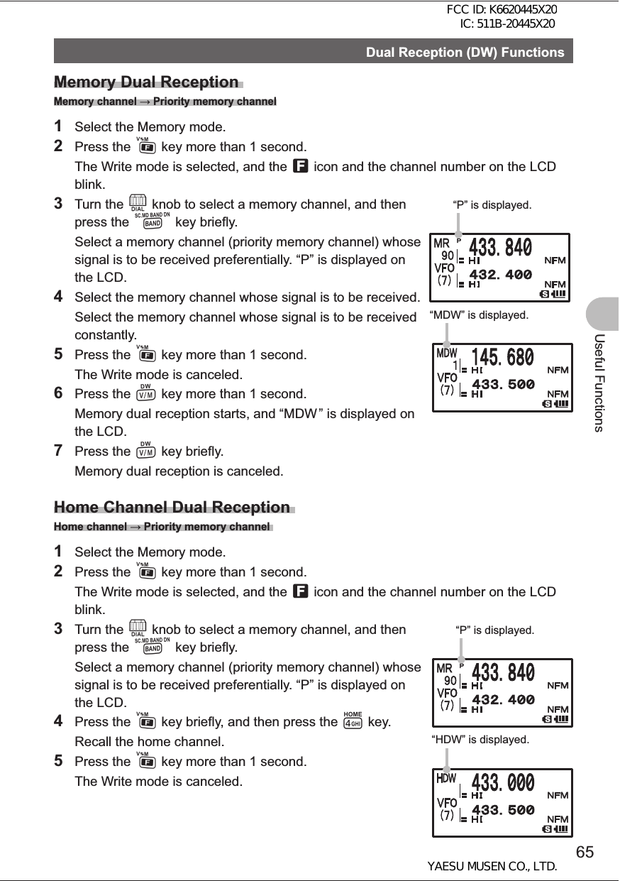 65Useful FunctionsDual Reception (DW) FunctionsMemory Dual Reception Memory channel  Priority memory channel1  Select the Memory mode.2 Press the F key more than 1 second.  The Write mode is selected, and the f icon and the channel number on the LCD blink.3 Turn the O knob to select a memory channel, and then press the B key briefly.  Select a memory channel (priority memory channel) whose signal is to be received preferentially. “P” is displayed on the LCD.4  Select the memory channel whose signal is to be received.  Select the memory channel whose signal is to be received constantly. 5 Press the F key more than 1 second.  The Write mode is canceled.6 Press the V key more than 1 second.  Memory dual reception starts, and “MDW ” is displayed on the LCD. 7 Press the V key briefly.  Memory dual reception is canceled.Home Channel Dual Reception Home channel  Priority memory channel 1  Select the Memory mode. 2 Press the F key more than 1 second.   The Write mode is selected, and the f icon and the channel number on the LCD blink. 3 Turn the O knob to select a memory channel, and then press the B key briefly.  Select a memory channel (priority memory channel) whose signal is to be received preferentially. “P” is displayed on the LCD. 4 Press the F key briefly, and then press the 4 key.  Recall the home channel.5 Press the F key more than 1 second.  The Write mode is canceled.“P” is displayed. “MDW” is displayed. “P” is displayed. “HDW” is displayed.FCC ID: K6620445X20 IC: 511B-20445X20YAESU MUSEN CO., LTD.