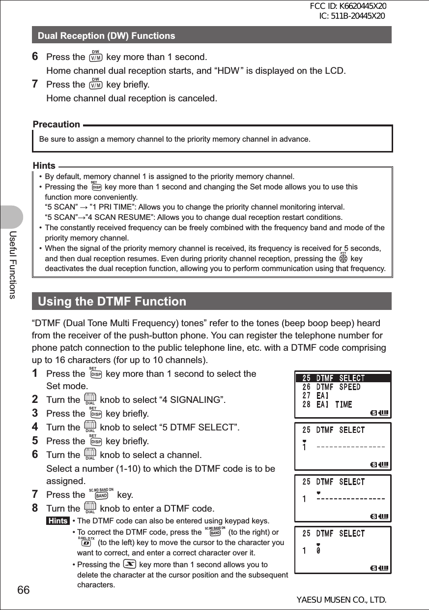 66Useful FunctionsDual Reception (DW) Functions6 Press the V key more than 1 second.  Home channel dual reception starts, and “HDW ” is displayed on the LCD. 7 Press the V key briefly.  Home channel dual reception is canceled.PrecautionBe sure to assign a memory channel to the priority memory channel in advance.Hints•  By default, memory channel 1 is assigned to the priority memory channel. • Pressing the M key more than 1 second and changing the Set mode allows you to use this function more conveniently.“5 SCAN”  ”1 PRI TIME”:  Allows you to change the priority channel monitoring interval.“5 SCAN””4 SCAN RESUME”:  Allows you to change dual reception restart conditions.•  The constantly received frequency can be freely combined with the frequency band and mode of the priority memory channel.•  When the signal of the priority memory channel is received, its frequency is received for 5 seconds, and then dual reception resumes. Even during priority channel reception, pressing the p key deactivates the dual reception function, allowing you to perform communication using that frequency.Using the DTMF Function“DTMF (Dual Tone Multi Frequency) tones” refer to the tones (beep boop beep) heard from the receiver of the push-button phone. You can register the telephone number for phone patch connection to the public telephone line, etc. with a DTMF code comprising up to 16 characters (for up to 10 channels). 1 Press the M key more than 1 second to select the Set mode.2 Turn the O knob to select “4 SIGNALING”.3 Press the M key briefly.4 Turn the O knob to select “5 DTMF SELECT”.5 Press the M key briefly.6 Turn the O knob to select a channel.  Select a number (1-10) to which the DTMF code is to be assigned.7 Press the B key.8 Turn the O knob to enter a DTMF code. Hints  •  The DTMF code can also be entered using keypad keys. •  To correct the DTMF code, press the B (to the right) or % (to the left) key to move the cursor to the character you want to correct, and enter a correct character over it. •  Pressing the X key more than 1 second allows you to delete the character at the cursor position and the subsequent characters.FCC ID: K6620445X20 IC: 511B-20445X20YAESU MUSEN CO., LTD.