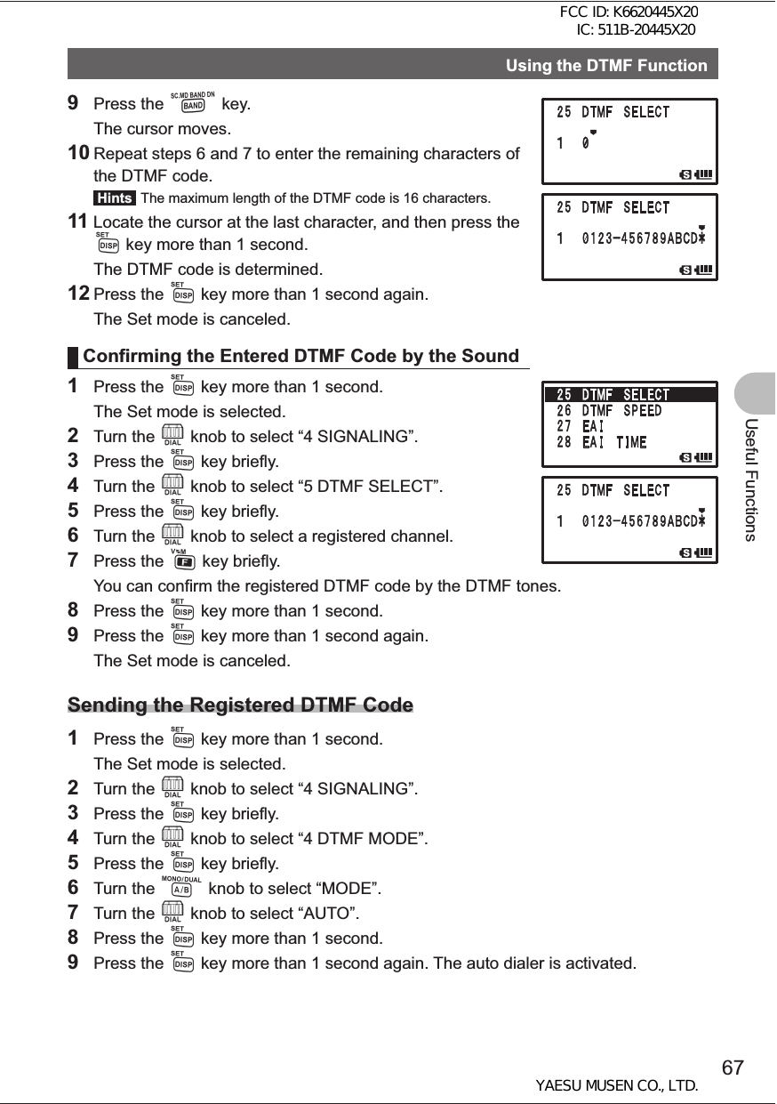 67Useful FunctionsUsing the DTMF Function9 Press the B key.  The cursor moves. 10 Repeat steps 6 and 7 to enter the remaining characters of the DTMF code. Hints  The maximum length of the DTMF code is 16 characters.11 Locate the cursor at the last character, and then press the M key more than 1 second.   The DTMF code is determined.12 Press the M key more than 1 second again.  The Set mode is canceled.Confirming the Entered DTMF Code by the Sound1 Press the M key more than 1 second.  The Set mode is selected.2 Turn the O knob to select “4 SIGNALING”.3 Press the M key briefly.4 Turn the O knob to select “5 DTMF SELECT”.5 Press the M key briefly.6 Turn the O knob to select a registered channel.7 Press the F key briefly.  You can confirm the registered DTMF code by the DTMF tones.8 Press the M key more than 1 second.9 Press the M key more than 1 second again.  The Set mode is canceled.Sending the Registered DTMF Code1 Press the M key more than 1 second.   The Set mode is selected. 2 Turn the O knob to select “4 SIGNALING”.3 Press the M key briefly.4 Turn the O knob to select “4 DTMF MODE”.5 Press the M key briefly.6 Turn the A knob to select “MODE”. 7 Turn the O knob to select “AUTO”.8 Press the M key more than 1 second.9 Press the M key more than 1 second again. The auto dialer is activated.FCC ID: K6620445X20 IC: 511B-20445X20YAESU MUSEN CO., LTD.