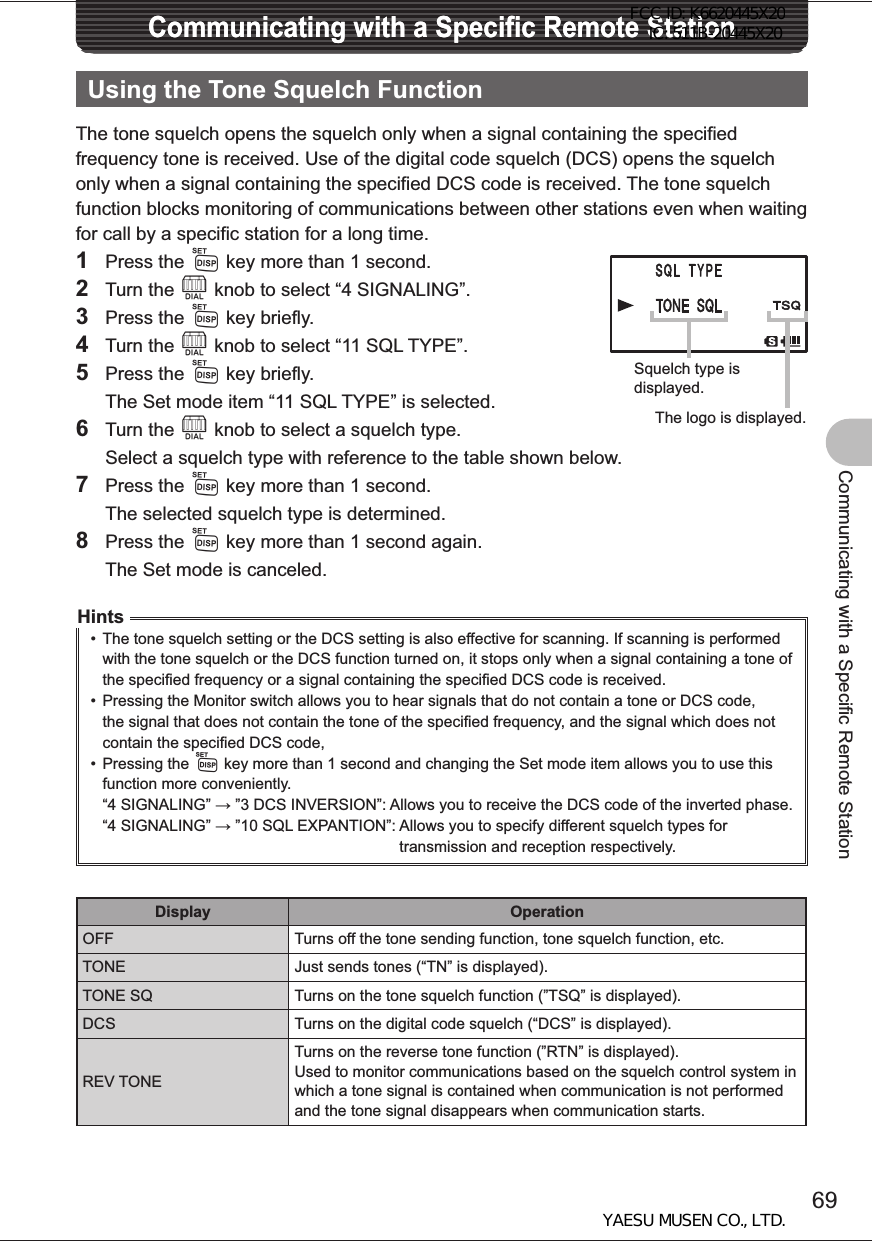 69Communicating with a Specific Remote StationCommunicating with a Specific Remote StationCommunicating with a Specific Remote StationUsing the Tone Squelch FunctionThe tone squelch opens the squelch only when a signal containing the specified frequency tone is received. Use of the digital code squelch (DCS) opens the squelch only when a signal containing the specified DCS code is received. The tone squelch function blocks monitoring of communications between other stations even when waiting for call by a specific station for a long time. 1 Press the M key more than 1 second.2 Turn the O knob to select “4 SIGNALING”.3 Press the M key briefly.4 Turn the O knob to select “11 SQL TYPE”.5 Press the M key briefly.  The Set mode item “11 SQL TYPE” is selected.6 Turn the O knob to select a squelch type.  Select a squelch type with reference to the table shown below.7 Press the M key more than 1 second.  The selected squelch type is determined.8 Press the M key more than 1 second again.  The Set mode is canceled.Hints•  The tone squelch setting or the DCS setting is also effective for scanning. If scanning is performed with the tone squelch or the DCS function turned on, it stops only when a signal containing a tone of the specified frequency or a signal containing the specified DCS code is received.•  Pressing the Monitor switch allows you to hear signals that do not contain a tone or DCS code, the signal that does not contain the tone of the specified frequency, and the signal which does not contain the specified DCS code,• Pressing the M key more than 1 second and changing the Set mode item allows you to use this function more conveniently. “4 SIGNALING”  ”3 DCS INVERSION”:  Allows you to receive the DCS code of the inverted phase.“4 SIGNALING”  ”10 SQL EXPANTION”:  Allows you to specify different squelch types for transmission and reception respectively.Display OperationOFF Turns off the tone sending function, tone squelch function, etc.TONE Just sends tones (“TN” is displayed).TONE SQ Turns on the tone squelch function (”TSQ” is displayed).DCS Turns on the digital code squelch (“DCS” is displayed).REV TONETurns on the reverse tone function (”RTN” is displayed).Used to monitor communications based on the squelch control system in which a tone signal is contained when communication is not performed and the tone signal disappears when communication starts.Squelch type is displayed.The logo is displayed.FCC ID: K6620445X20 IC: 511B-20445X20YAESU MUSEN CO., LTD.