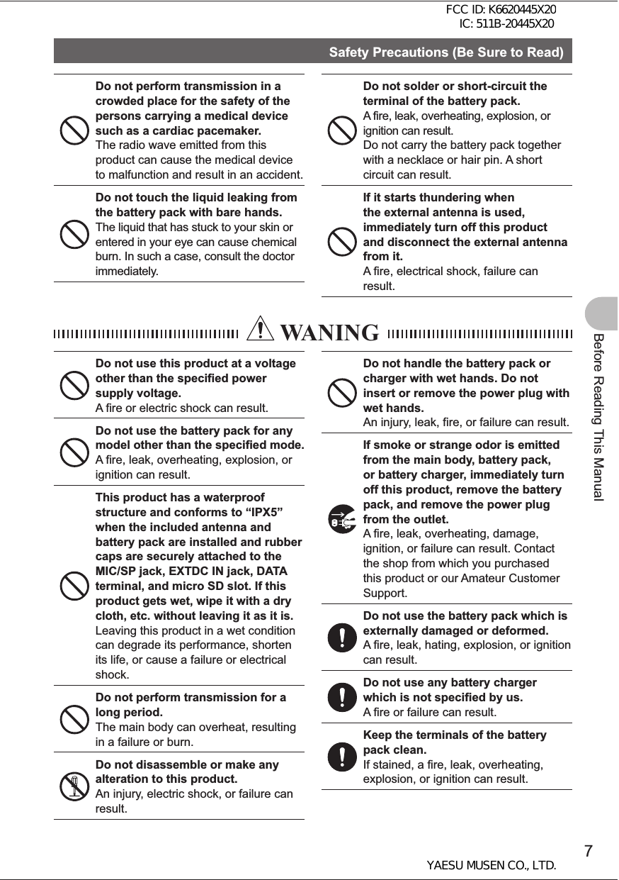 7Before Reading This ManualSafety Precautions (Be Sure to Read)Do not perform transmission in a crowded place for the safety of the persons carrying a medical device such as a cardiac pacemaker.The radio wave emitted from this product can cause the medical device to malfunction and result in an accident.Do not touch the liquid leaking from the battery pack with bare hands.The liquid that has stuck to your skin or entered in your eye can cause chemical burn. In such a case, consult the doctor immediately.Do not solder or short-circuit the terminal of the battery pack.A fire, leak, overheating, explosion, or ignition can result. Do not carry the battery pack together with a necklace or hair pin. A short circuit can result.If it starts thundering when the external antenna is used, immediately turn off this product and disconnect the external antenna from it.A fire, electrical shock, failure can result.  WANINGDo not use this product at a voltage other than the specified power supply voltage.A fire or electric shock can result.Do not use the battery pack for any model other than the specified mode.A fire, leak, overheating, explosion, or ignition can result.This product has a waterproof structure and conforms to “IPX5” when the included antenna and battery pack are installed and rubber caps are securely attached to the MIC/SP jack, EXTDC IN jack, DATA terminal, and micro SD slot. If this product gets wet, wipe it with a dry cloth, etc. without leaving it as it is.Leaving this product in a wet condition can degrade its performance, shorten its life, or cause a failure or electrical shock.Do not perform transmission for a long period.The main body can overheat, resulting in a failure or burn.Do not disassemble or make any alteration to this product.An injury, electric shock, or failure can result.Do not handle the battery pack or charger with wet hands. Do not insert or remove the power plug with wet hands.An injury, leak, fire, or failure can result.If smoke or strange odor is emitted from the main body, battery pack, or battery charger, immediately turn off this product, remove the battery pack, and remove the power plug from the outlet.A fire, leak, overheating, damage, ignition, or failure can result. Contact the shop from which you purchased this product or our Amateur Customer Support.Do not use the battery pack which is externally damaged or deformed.A fire, leak, hating, explosion, or ignition can result.Do not use any battery charger which is not specified by us.A fire or failure can result.Keep the terminals of the battery pack clean.If stained, a fire, leak, overheating, explosion, or ignition can result.FCC ID: K6620445X20 IC: 511B-20445X20YAESU MUSEN CO., LTD.