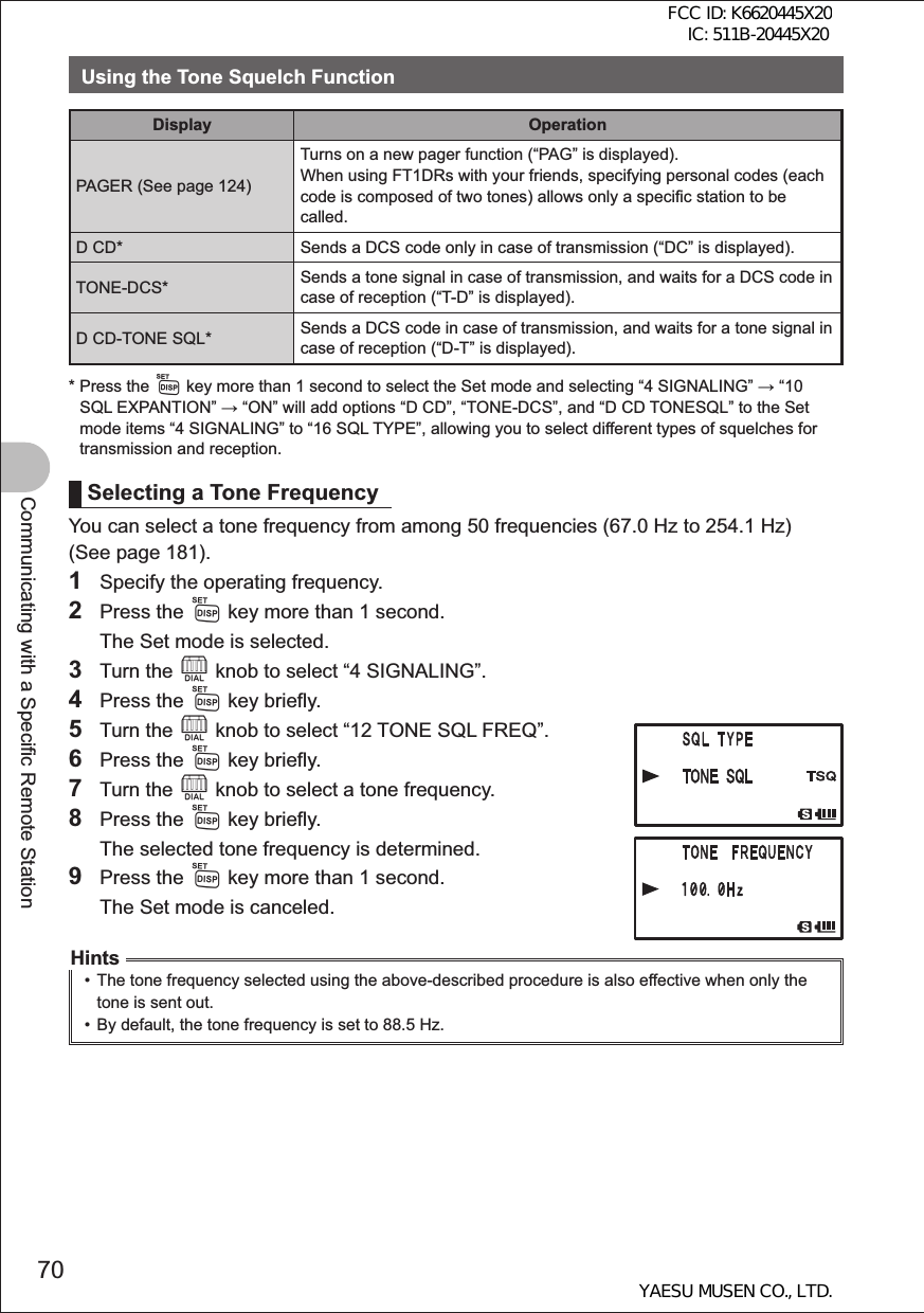 70Communicating with a Specific Remote StationUsing the Tone Squelch FunctionDisplay OperationPAGER (See page 124)Turns on a new pager function (“PAG” is displayed).When using FT1DRs with your friends, specifying personal codes (each code is composed of two tones) allows only a specific station to be called. D CD* Sends a DCS code only in case of transmission (“DC” is displayed).TONE-DCS* Sends a tone signal in case of transmission, and waits for a DCS code in case of reception (“T-D” is displayed).D CD-TONE SQL* Sends a DCS code in case of transmission, and waits for a tone signal in case of reception (“D-T” is displayed).*  Press the M key more than 1 second to select the Set mode and selecting “4 SIGNALING”  “10 SQL EXPANTION”  “ON” will add options “D CD”, “TONE-DCS”, and “D CD TONESQL” to the Set mode items “4 SIGNALING” to “16 SQL TYPE”, allowing you to select different types of squelches for transmission and reception.Selecting a Tone FrequencyYou can select a tone frequency from among 50 frequencies (67.0 Hz to 254.1 Hz) (See page 181).1  Specify the operating frequency.2 Press the M key more than 1 second.  The Set mode is selected.3 Turn the O knob to select “4 SIGNALING”.4 Press the M key briefly.5 Turn the O knob to select “12 TONE SQL FREQ”.6 Press the M key briefly.7 Turn the O knob to select a tone frequency.8 Press the M key briefly.  The selected tone frequency is determined.9 Press the M key more than 1 second.  The Set mode is canceled.Hints•  The tone frequency selected using the above-described procedure is also effective when only the tone is sent out.•  By default, the tone frequency is set to 88.5 Hz.FCC ID: K6620445X20 IC: 511B-20445X20YAESU MUSEN CO., LTD.