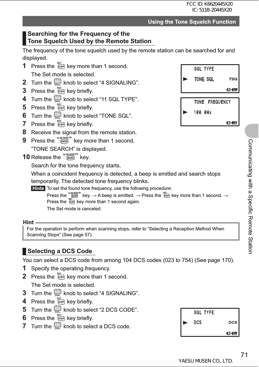 71Communicating with a Specific Remote StationUsing the Tone Squelch FunctionSearching for the Frequency of the Tone Squelch Used by the Remote StationThe frequency of the tone squelch used by the remote station can be searched for and displayed.1 Press the M key more than 1 second.  The Set mode is selected.2 Turn the O knob to select “4 SIGNALING”.3 Press the M key briefly.4 Turn the O knob to select “11 SQL TYPE”.5 Press the M key briefly.6 Turn the O knob to select “TONE SQL”.7 Press the M key briefly.8  Receive the signal from the remote station.9 Press the B key more than 1 second.  “TONE SEARCH” is displayed.10 Release the B key.  Search for the tone frequency starts.  When a coincident frequency is detected, a beep is emitted and search stops temporarily. The detected tone frequency blinks. Hints  To set the found tone frequency, use the following procedure: Press the B key.  A beep is emitted.  Press the M key more than 1 second.  Press the M key more than 1 second again.  The Set mode is canceled.HintFor the operation to perform when scanning stops, refer to “Selecting a Reception Method When Scanning Stops” (See page 57).Selecting a DCS CodeYou can select a DCS code from among 104 DCS codes (023 to 754) (See page 170).1  Specify the operating frequency.2 Press the M key more than 1 second.  The Set mode is selected.3 Turn the O knob to select “4 SIGNALING”.4 Press the M key briefly.5 Turn the O knob to select “2 DCS CODE”.6 Press the M key briefly.7 Turn the O knob to select a DCS code.FCC ID: K6620445X20 IC: 511B-20445X20YAESU MUSEN CO., LTD.