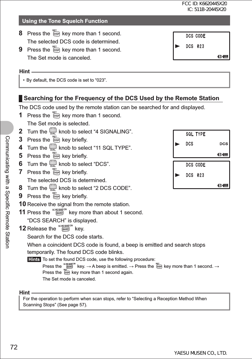 72Communicating with a Specific Remote StationUsing the Tone Squelch Function8 Press the M key more than 1 second.  The selected DCS code is determined.9 Press the M key more than 1 second.  The Set mode is canceled.Hint•  By default, the DCS code is set to “023”.Searching for the Frequency of the DCS Used by the Remote StationThe DCS code used by the remote station can be searched for and displayed.1 Press the M key more than 1 second.  The Set mode is selected.2 Turn the O knob to select “4 SIGNALING”.3 Press the M key briefly.4 Turn the O knob to select “11 SQL TYPE”.5 Press the M key briefly.6 Turn the O knob to select “DCS”.7 Press the M key briefly.  The selected DCS is determined.8 Turn the O knob to select “2 DCS CODE”.9 Press the M key briefly.10 Receive the signal from the remote station.11 Press the B key more than about 1 second.  “DCS SEARCH” is displayed.12 Release the B key.  Search for the DCS code starts.  When a coincident DCS code is found, a beep is emitted and search stops temporarily. The found DCS code blinks. Hints  To set the found DCS code, use the following procedure: Press the B key.  A beep is emitted.  Press the M key more than 1 second.  Press the M key more than 1 second again.  The Set mode is canceled.HintFor the operation to perform when scan stops, refer to “Selecting a Reception Method When Scanning Stops” (See page 57).FCC ID: K6620445X20 IC: 511B-20445X20YAESU MUSEN CO., LTD.